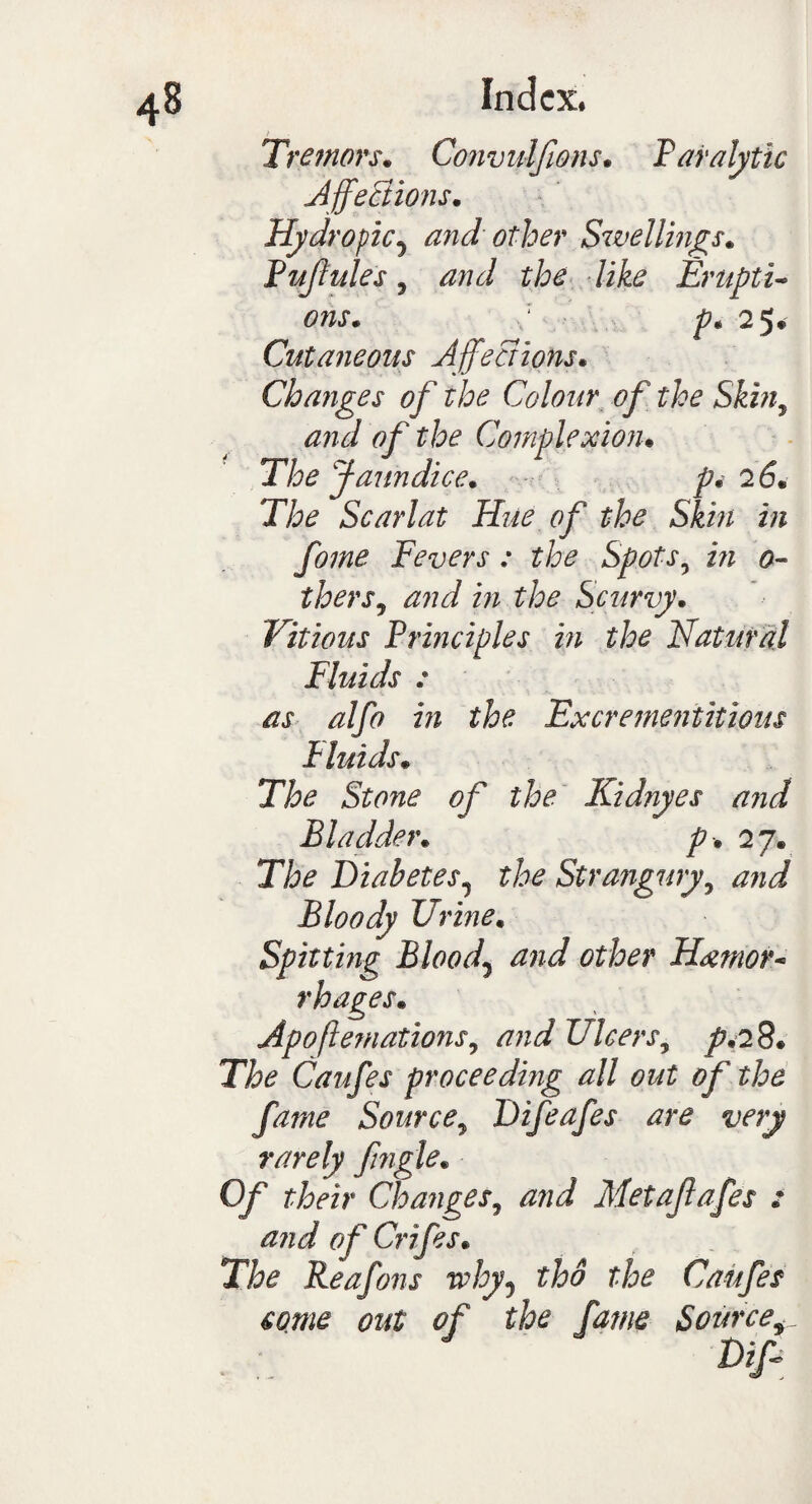 Tremors. Convidfwns. P analytic Affections. Hydropic5 and other Swellings. Pujhtles, and the like Erupti¬ ons* : p. 25* Cutaneous Affections. Changes of the Colour of the Skin, and of the Complexion. The Jaundice. pi 26. The Scarlat Hue of the Skin in fome Fevers : the Spots? i/z 0- thers, *27?d in the Scurvy. Vitious Principles in the Natural Fluids : as alfo in the Excremeniitious Pluids• Stone of the Kidnyes and Bladder. p . 27. The Diabetes, the Strangury, J Bloody Urine. Spitting Bloody and other Hemor¬ rhages. Apoflemations, and Ulcers^ p.28. The Caufes proceeding all out of the fame Source, Difeafes are very rarely fngle. Of their Changes, and Metaflafes : and of Crifes. The Reafons why5 tho Caufes come out of the fame Source^