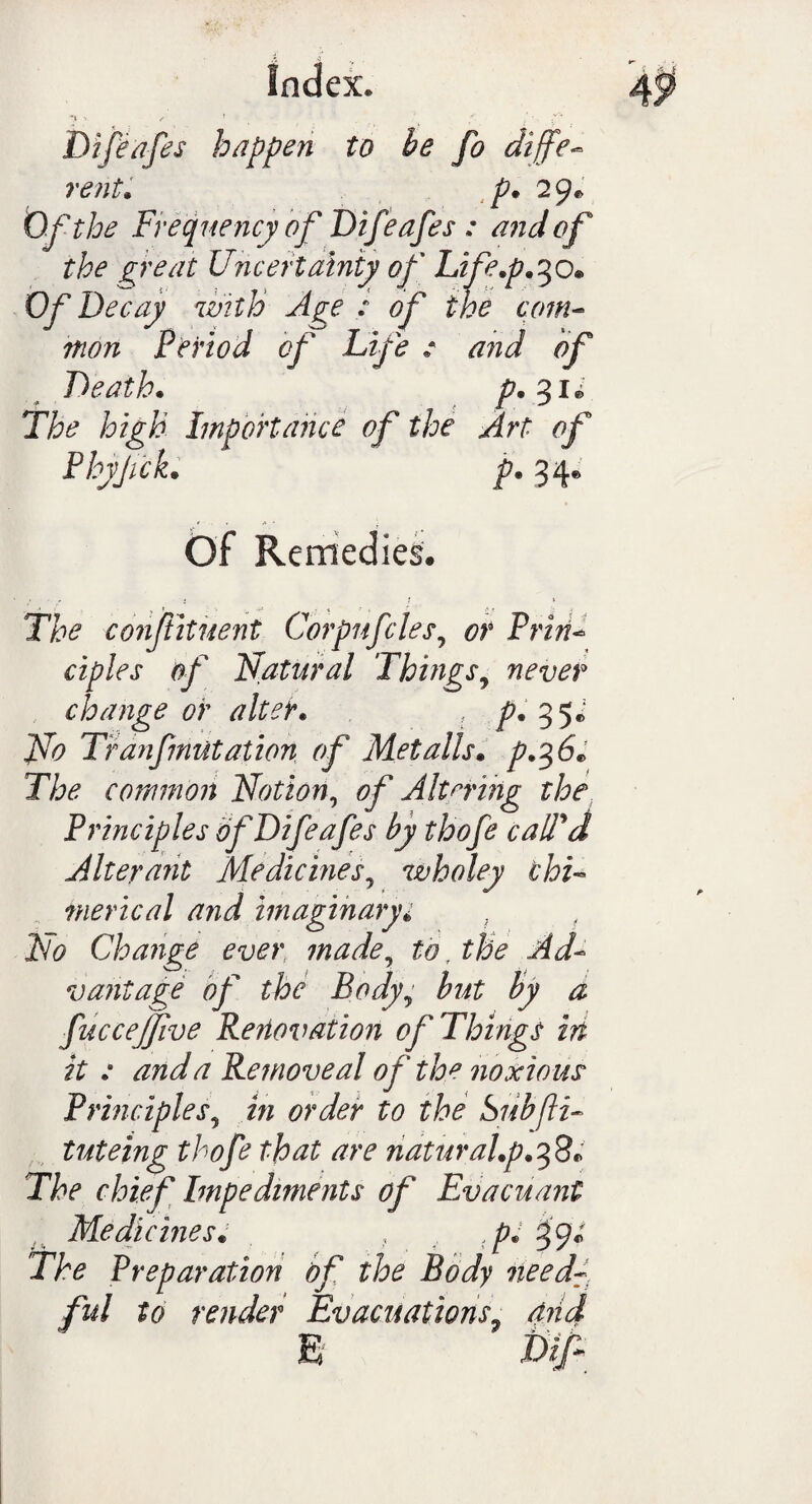 ■> f '■ . r' • ;v ’ Difeafes happen to be fo diffe¬ rent. p. 2 9* Of the Frequency of Difeafes : and of the great Uncertainty of Life.p.%0* Of Decay with Age : of the com- nton Period of Life : and of Death. The high Importance of the Art of Phyjick. p. 34* Of Remedies. The conftituent Corpnfcles, or Prin- ciples of Natural Things9 never change or alter. ? p. 35* Tranfmutation of Met alls, p.%6* The common Notion, of Altering the Principles of Difeafes by thofe call'd Alterant Medicines, wholey chi¬ merical and imaginary* iVi? Change ever made, £0. £&? vantage of the Bodyy but by a fuccejjive Renovation of Things in it : and a Remove al of the noxious Principles? order to the bubfti- tuteing thofe that are naturaLp.fp* The chief Impediments of Evacuant Medicines. , ,p: 39; The Preparation of the Body need- fid to render Evacuations7 and E i>iA;