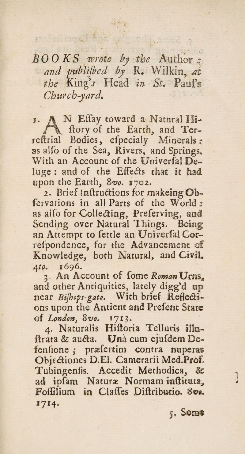 BOOKS wrote by the Author 4 and pubUfled by R* Wilkin, at the Kingh Head in St* Pauls Churchyard,. 1. A N Effay toward a Natural HI- i \ ftory of the Earth, and Ter- reft rial Bodies, efpecialy Minerals,: as alfo of the Sea, Rivers, and Springs, With an Account of the Univerfal De¬ luge : and of the Effects that it had upon the Earth, Svo. 1702. 2. Brief fnftruXions for makeing Ob- fervations in all Parts of the World : as alfo for Cohering, Preferving, and Sending over Natural Things. Being' an Attempt to fettle an Univerfal Cor- refpondence, for the Advancement of Knowledge, both Natural, and Civil, 4 to. 1696. 3. An Account of fome Roman Urns* and other Antiquities, lately digged tap near Bijh&ps-gate. With brief Reflexi¬ ons upon the Antient and Prefent State of London} 8vo. 1713. 4. Naturalis Hiftoria Telluris ills- ft rata & auXa. Una cum ejufdem De~ fenfione ,* praeferdm contra nuperas ObjeXiones D.E1. Camerarii Med.Prof. Tubingenfis. Accedit Methodica, & ad ipfam Naturae Normam inftituta^ Foffilium in Claffes Difiributio. 5. Some