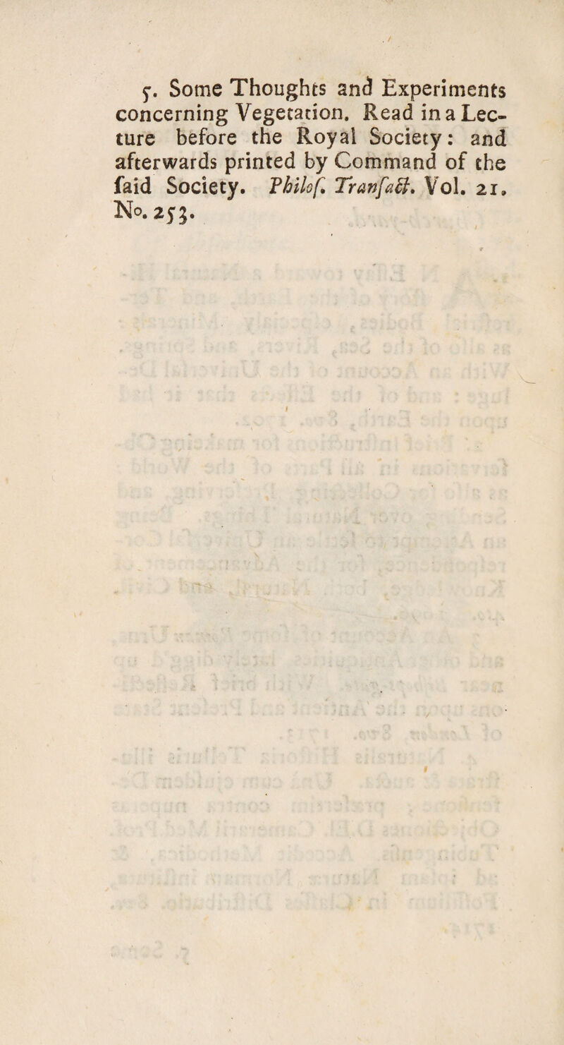 5*. Some Thoughts and Experiments concerning Vegetation, Read in a Lec¬ ture before the Royal Society: and afterwards printed by Command of the faid Society. Philo f. Tranfctt. Vol. 21. No. 255.