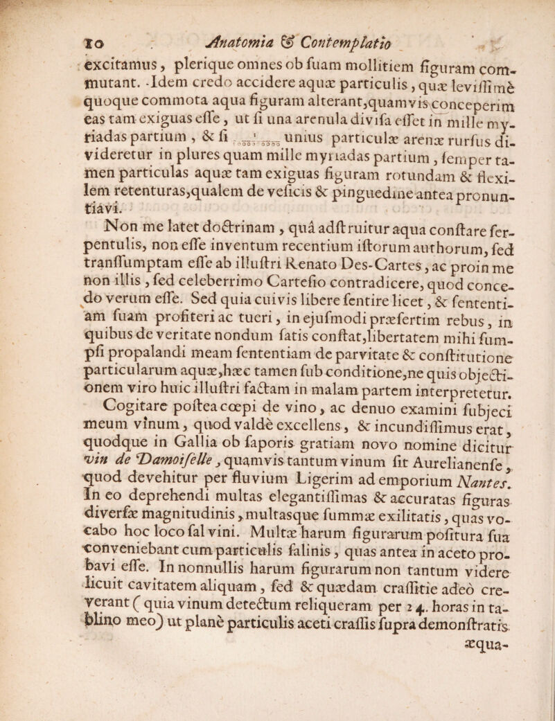 excitamus, plerique omnesobfuam mollitiem figuram com¬ mutant. Idem credo accidere aquae particulis ,quae leviffime quoque commota aqua figuram alterant,quamvis conceperim eas tam exiguas effie, ut fi una arenuladivifa effiet in nulle mv- riadas partium , & fi r- umus particula: arente rurfus di¬ videretur in pluresquam mille mynadas partium , femper ta¬ men particulas aqux tam exiguas figuram rotundam & flexi¬ lem retenturas,qualem de veficis & pinguedine antea pronun¬ tiavi. Non me latet do&rinam , qua adft ruitur aqua conflare fier- pentulis, non effie inventum recentium iftorum aut horum, fed tranffiumptam effie ab illuftri Renato Des-Cartes, ac proin me non illis , fed celeberrimo Cartefio contradicere, quod conce¬ do verum effie. Sed quia cuivis libere fentire licet, & fententi- am luam profiteri ac tueri, in ejufmodi praefertim rebus, in quibus de veritate nondum fatis conflat,libertatem mihifum- pfi propalandi meam fententiam de parvitate & conflitutione particularum aquae ,baee tamen fub conditione,ne quis objecti¬ onem viro huic illuftri fadarn in malam partem interpretetur. Cogitare pofteacoepi de vino, ac denuo examini fubjeci meum vinum, quod valde excellens, & incundiflimus erat quodque in Gallia ob faporis gratiam novo nomine dicitur -vin de ‘Damoifelle , quamvis tantum vinum fit Aurelianenfe quod devehitur per fluvium Ligerim ad emporium Nantes. Ineo deprehendi multas elegarttiffimas & accuratas figuras diverfe magnitudinis , multasque fumnue exilitatis, quas vo¬ cabo hoc loco fal vini. Multae harum figurarum politura fua conveniebant cum particulis falinis, quas antea in aceto pro¬ bavi effie. In nonnullis harum figurarum non tantum videre licuit cavitatem aliquam, fed & quaedam craflitie adeo cre¬ verant ( quia vinum det edum reliqueram per 2 4.. horas in ta¬ blino meoj ut plane particulis aceti craffis fupra demonflratis aaqua-