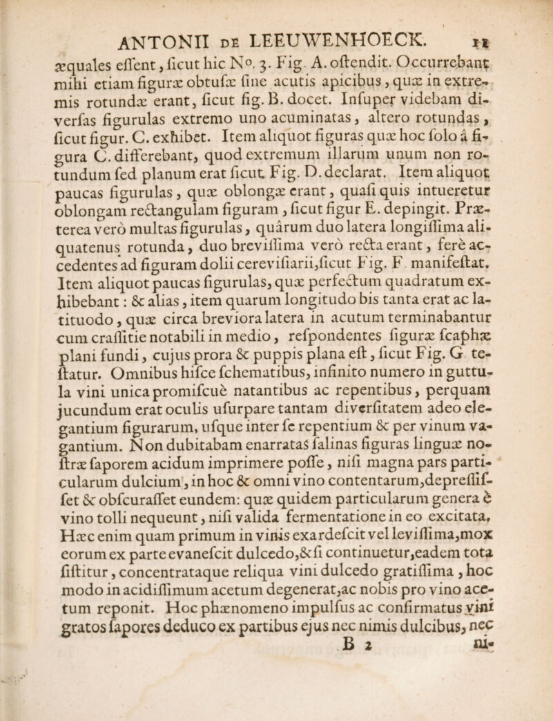 xquales eflent, ficut hic N°. 3. Fig. A. offendit. Occurrebant mihi etiam figurx obtufx fine acutis apicibus, qux in extre¬ mis rotundx erant, ficut fig. B. docet. Infuper videbam di- verfas figurulas extremo uno acuminatas, altero rotundas , ficut figur. C. exhibet. Item aliquot figuras qux hoc folo a fi¬ gura C. differebant, quod extremum illarum unum non ro¬ tundum fed planum erat ficut. Fig. D. declarat. Item aliquot paucas figurulas, qux oblongx erant, quafi quis intueretur oblongam re&angulam figuram, ficut figur E. depingit. Prx- terea vero multas figurulas, quarum duo latera longiffimaali- quatenus rotunda, duo brevilfima vero reda erant, fere ac- cedentes ad figuram dolii cerevifiarii,ficut Fig. F. manifeftat. Item aliquot paucas figurulas, qux perfectum quadratum ex¬ hibebant : St alias, item quarum longitudo bis tanta erat ac la- tituodo,qux circa breviora latera in acutum terminabantur cum craflitie notabili in medio, refpondentes figurx fcaphx plani fundi, cujus prora St puppis plana efl, ficut Fig. G te- ftatur. Omnibus hifce fchematibus, infinito numero in guttu¬ la vini unicapromifcue natantibus ac repentibus, perquam jucundum erat oculis ufurpare tantam diverfitatem adeo ele¬ gantium figurarum, ufque inter fe repentium & per vinum va¬ gantium. Non dubitabam enarratas falinas figuras lingux no- ftrxfaporem acidum imprimere polle, nifi magna pars parti¬ cularum dulcium, in hoc 8c omni vino contentarum,depreffif- fet St obfcuraflet eundem: qux quidem particularum genera b vino tolli nequeunt, nifi valida fermentationein eo excitata. Hxc enim quam primum in vinis exardefcit vel leviflima,mox eorum ex parte evanefcit dulcedo,Stfi continuetur,eadem tota fiftitur, concentrataque reliqua vim dulcedo gratifllma , hoc modo in acidifiimum acetum degenerat,ac nobis pro vino ace¬ tum reponit. Hoc phxnomeno impulfus ac confirmatus vini gratos fapores deduco ex partibus ejus nec nimis dulcibus, nec B 2 ni-