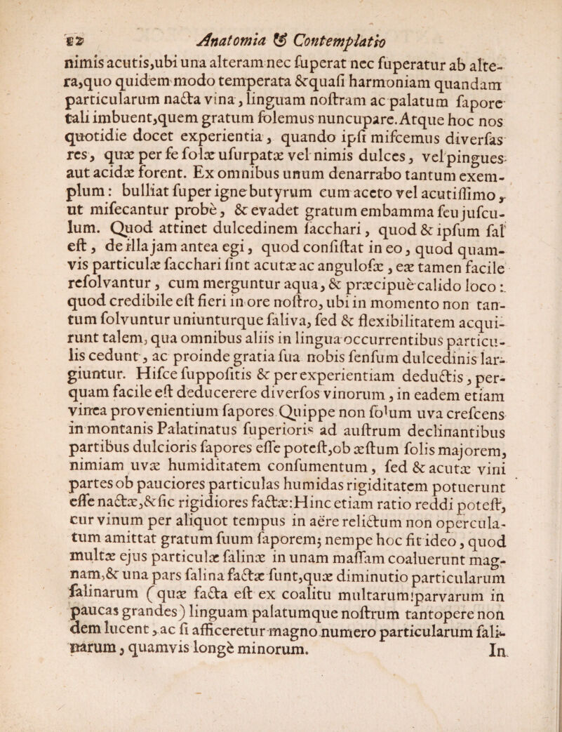 nimis acutis,ubi una alteram nec fuperat nec fuperatur ab alte¬ ra,quo quidem modo temperata & quali harmoniam quandanx particularum na£ta vina, linguam noftram ac palatum fepore tali imbuent,quem gratum folemus nuncupare. Atque hoc nos quotidie docet experientia , quando ipftmifcemus diverfes res, qux per fefolxufurpatx vel nimis dulces, velpingues aut acida: forent. Ex omnibus unum denarrabo tantum exem¬ plum: bulliat fuper igne butyrum cum aceto vel acutiilimo, ut mifecantur probe, & evadet gratum embamma feujufcu- lum. Quod attinet dulcedinem lacchari, quod & ipfum fal eft, de illa jam antea egi, quod confidat in eo, quod quam¬ vis particula: facchari fint acuta: ac angulofx , ex tamen facile refolvantur, cum merguntur aqua, & prxcipue calido loco quod credibile eft fieri inore noftro, ubi in momento non tan¬ tum folvuntur umunturque ialiva, fed & flexibilitatem acqui¬ runt talem, qua omnibus aliis in lingua occurrentibus particu¬ lis cedunt, ac proinde gratia fua nobis fenfum dulcedinis lar- giuntur. Hifce fuppofitis & per experientiam deduftis, per¬ quam facile eft deducerere diverfos vinorum, in eadem etiam vinea provenientium fapores Quippe non fiflum uva crefcens in montanis Palatinatus fuperioris ad auftrum declinantibus partibus dulcioris fapores efle poteft,ob xftum folis majorem, nimiam uvx humiditatem confumentum, fed & acutx vini partes ob pauciores particulas humidas rigiditatem potuerunt efle na£tx,&fic rigidiores faftxrHinc etiam ratio reddi potefV, cur vinum per aliquot tempus in aere reliftum non opercula¬ tum amittat gratum fuum faporem; nempe hoc fit ideo, quod multa: ejus particula: falinx in unam maflam coaluerunt mag¬ nam^ una pars falina fattx funt,qux diminutio particularum felinarum fqux fafta eft ex coalitu multarum parvarum in paucas grandes) linguam palatumque noftrum tantopere non dem lucent, ac fi afficeretur magno numero particularum feli¬ narum , quamvis longe minorum. In