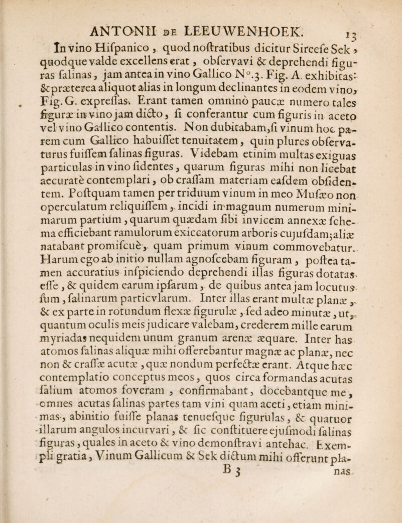 In vino Hifpanico , quodnoftratibus dicitur SireefeSelo quodque valde excellens erat, obfervavi & deprehendi figu¬ ras falinas, jam anteain vino Gallico N°.3. Fig. A. exhibitas- tkprxterea aliquot alias in longum declinantes in eodem vino3 Fig.G. expreffas-. Erant tamen omnino paucte numero tales figurx irevinojasnditto, fi conferantur cum figuris in aceto vel vino Gallico contentis. Non dubitabam,fi vinum hoc pa¬ rem cum Gallico habuiffet tenuitatem, quin plures obferva- turusfuiffem falinas figuras. Videbam etinim multas exiguas particulas in vino fidentes, quarum figuras mihi non licebat accurate contemplari, oberaffam materiam eafdem obliden¬ tem. Poftquam tamen per triduum vinum in meo Mufxo non operculatum reliquiffem, incidi in magnum numerum mini¬ marum partium , quarum quaedam libi invicem annexae fchc- maefficiebant ramulorumexiccatorum arboris cujuldairgalice natabant promifcub, quam primum vinum commovebatur.. Harum ego ab initio nullam agnofeebam figuram, poftea ta¬ men accuratius infpiciendo deprehendi illas figuras dotatas effe , & quidem earum ipfarum, de quibus antea jam locutus • fum, falinarum particvlarum. Inter illas erant multx planx Scexpartein rotundum flexx figurulx ,fedadeominutx,uts quantum oculis meis judicare valebam, crederem mille earum myriadas nequidem unum granum arenx xquare. Inter has atomos falinas aliqux mihi offerebantur magnx ac planx, nec non &z craffx acutx ,qux nondum perfettx erant. Atque hxc contemplatio conceptus meos, quos circa formandas acutas falium atomos foveram , confirmabant, docebantque me, omnes acutas falinas partes tam vini quam aceti, etiam mini¬ mas, abinitio fuiffe planas tenuefque figurulas, Sc quatuor illarum angulos incurvari, &; fic conftituereejufmodi falinas figuras, quales in aceto & vino demonftravi antehac, bxem- pb gratia, Vinum Gallicum Sc Sek di&ummihi offerunt pia¬