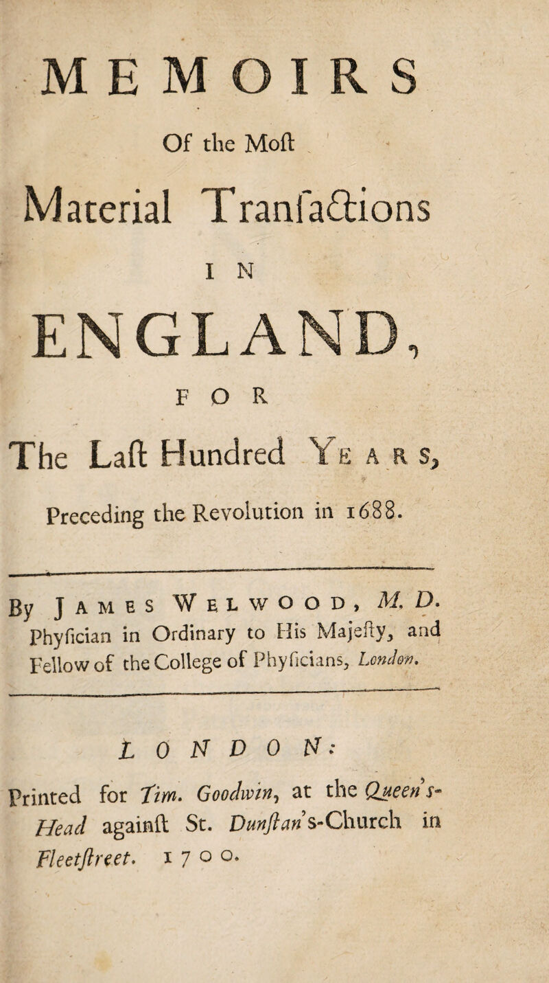 Of the Moft Material Tranfaftions I N ENGLAND, FOR The Laft Hundred Y e a rs, Preceding the Revolution in 1688. By James Welwood, M. D. Phyfician in Ordinary to His Majsjiy, and Fellow of the College of Phyficians, London. LONDON: Printed for Tim. Goodwin, at the Queens- Heacl againft St. Dunftan s-Chureh in Fleetjlreet. 1700.