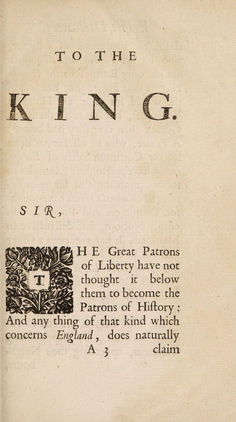 TO THE 5 H E Great Patrons of Liberty have not thought it below them to become the Patrons of Hiftory : And any thing of that kind which concerns England, does naturally A 3 claim