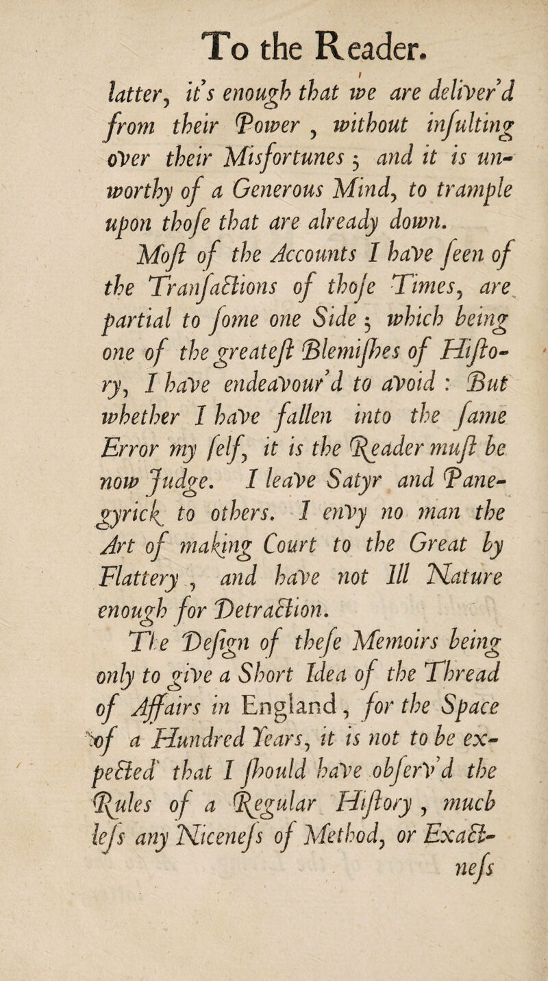 latter, it’s enough that ive are deliver’d from their Corner , without infulting over their Misfortunes 3 and it is un¬ worthy of a Generous Mind, to trample upon thofe that are already down. Moft of the Accounts I have jeen of the TranfaElions of thoje Times, are partial to Jome one Side ; which being one of the greateji Blemifbes of Hifio- ry, I haVe endeavour’d to avoid : 'But whether I have fallen into the fame Error my [elf it is the Reader muft be now Judge. I leaVe Satyr and Bane- gyricf to others. 1 enVy no man the Art of making Court to the Great by Flattery , and haVe not 111 Nature enough for Detraction. The Deftgn of thefe Memoirs being only to giVe a Short Idea of the Thread of Affairs in England, for the Space :of a Hundred Tears, it is not to be ex¬ pelled that I fhould haVe obferV’d the Buies of a Regular Hijlory , much lejs any ISliceneJs of Method, or Exact-