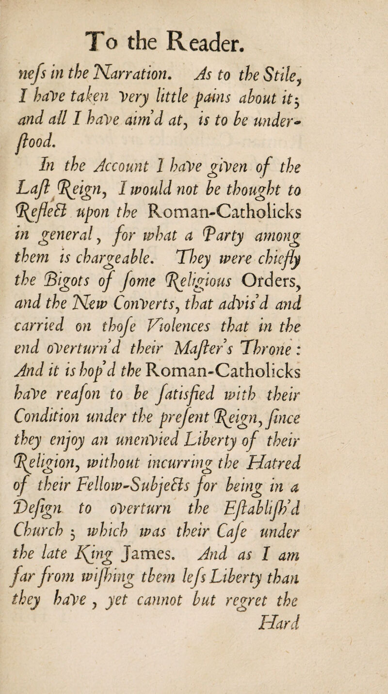 nefs in the Narration. As to the Stile, I haVe taken Very little pains about it, and all I have aim’d at, is to be under- flood. In the Account 1 have given of the Lafl eign, 1 would not be thought to ^efleEl upon the Roman-Catholicks in general, for what a I'arty among them is chargeable. They were chiefly the Bigots of Jome felgious Orders, and the New Converts, that advis’d and carried on thofe Violences that in the end overturn’d their Mafler’s Throne : And it is hop’d the Roman-Catholicks haVe reafon to be fatisfied with their Condition under the prefent L(eign, fince they enjoy an unenVied Liberty of their Religion, without incurring the Hatred of their Fellow-Subjecis for being in a Tefign to overturn the Eflablijh’d Church ; which was their Cafe under the late Ifing James. And as I am far from wijhing them lefs Liberty than they haVe, yet cannot but regret the Hard