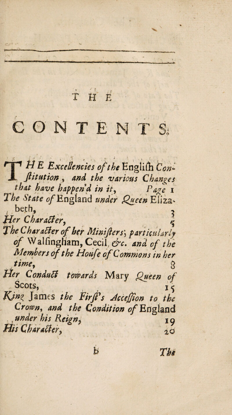 the CONTEN T S, TM E Excellencies of the English Coni ft i tut ion , and the various Changes ^ that have happen’d in it, Page i The State of England under Queen Eliza* be.th, , Tier Character, ^ The Char aider of her Minifters\ particularly of Walfingham, Cecil, &c. and of the Members of the Houfe of Commons in her time, g Tier Conduit towards Mary Queen of , Scots, i< Kjn° James the Firft's Accejfton to the Crown, and the Condition of England , under his Reign, i o His Character, 2,0 b