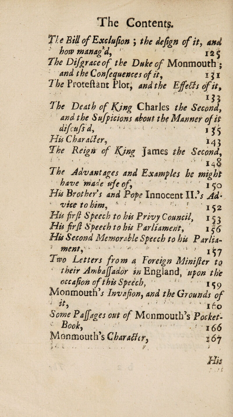 Ti e Bill of Exclufion \ the defign of it, and how manag'd, ' ' • r x$| The Difgraceof the Duke of Monmouth; and t he Conferences of it, i J i The Proteftant Plot, and the Effetts of it, . r f r in The Death of Kjng Charles the Second, and the Sufpiciom about the Manner of it difcufid, '• '• y\ { ‘ * 1 ' 4 1 His Char alter, The Reign of Kjn^ James the Second, L; ‘ f : > ? The Advantages and Examples he might ' have made ttje of, ' ’ ' y j <jq Hu Brother s and Pope Innocent II.’/ Ad* ' vice to him, * 1 ■ 1 ■ : '152 His frfi Speech to his Privy Council, 10 His frjl Speech to his Parliament, 1 $6 His Second Memorable Speech to his Parlia~ menty' -1 - V/- * < ■- ■» > Two Letters from a Foreign Minifter to * their Ambaffador ^England, upon the occafion ofthis Speech, '* n ' ' Monmouth’/ Invafion, and the Grounds of ibo st. i r « 'i ' A V / V Some Pajfages out of Monmouth’s Pocket- c Book, , ■ • ■*- ■ < ■ 166 Monmouth’s Char alter, 5 67