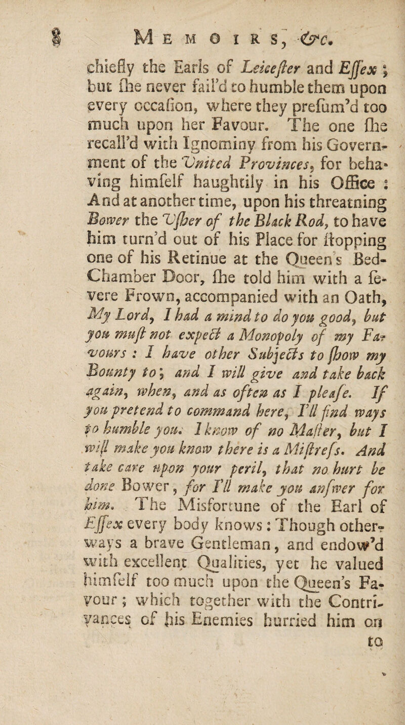 chiefly the Earls of Lekefter and EJJex \ but ihe never fail’d to humble them upon every occafion, where they prefum’d too much upon her Favour. The one fhs recall’d with Ignominy from his Govern¬ ment of the United Provinces, for beha* ving himfelf haughtily in his Office And at another time, upon his threatning Bower the Vfber of the Black Rod, to have him turn’d out of his Place for flopping one of his Retinue at the Queens Bed- Chamber Door, flie told him with a ie- vere Frown, accompanied with an Oath, My Lord, 1 had a mind to do you good, but you mu ft not expert a Monopoly of my Fa? vows : I have other Subjects to [how my Bounty to\ and I will give and take back again, when, and as often as I pleafe. If you pretend to command here, Til find ways to humble you. 1 know of no Mailer, but I m\l make you know there is a Miflrefs. And take care upon your peril, that no hurt be done Bower, for Til make you anftver for him. The Misfortune of the Earl of Fjfex every body knows: Though other? ways a brave Gentleman, and endow’d with excellent Qualities, yet he valued himfelf too much upon the Queen’s Fa¬ vour ; which together with the Contri¬ vances of his Enemies hurried him on • 0
