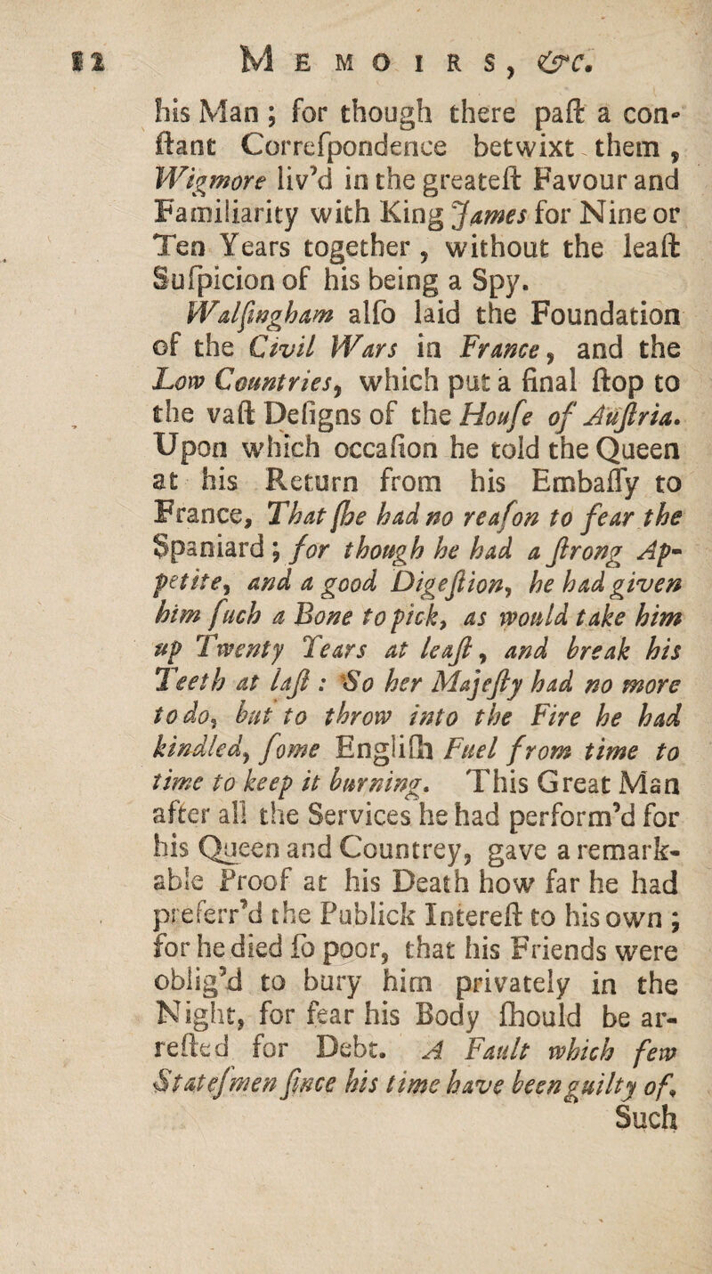 his Man ; for though there paft a con- ftant Correfpondence betwixt. them , Wigmore liv’d in the greateft Favour and Familiarity with King James for Nine or Ten Years together, without the leaft Sufpicion of his being a Spy, Walfmgham alfo laid the Foundation of the Civil Wars in Frame, and the Low Countries, which put a final flop to the vaft Defigns of the Houfe of Aujlria. Upon which oecafion he told the Queen at his Return from his Embafly to France, That [he had no rea(on to fear the Spaniard ; for though he had a Jlrong Ap~ petite, and a good Digeftion, he had given him fuch a Bone to pick, as would take him up Twenty Tears at leaf, and break his 1 eeth at laft : So her Majefiy had no more to do, but to throw into the Fire he had kindled, fame Englifh Fuel from time to time to keep it burning. This Great Man after all the Services he had perform’d for his Queen and Countrey, gave a remark¬ able Proof at his Death how far he had preferred the Publick Intereft to his own ; for he died fo poor, that his Friends were oblig’d to bury hirn privately in the Night, for fear his Body Chould be ar¬ retted for Debt. A Fault which few State]men fnce his time have been guilty of