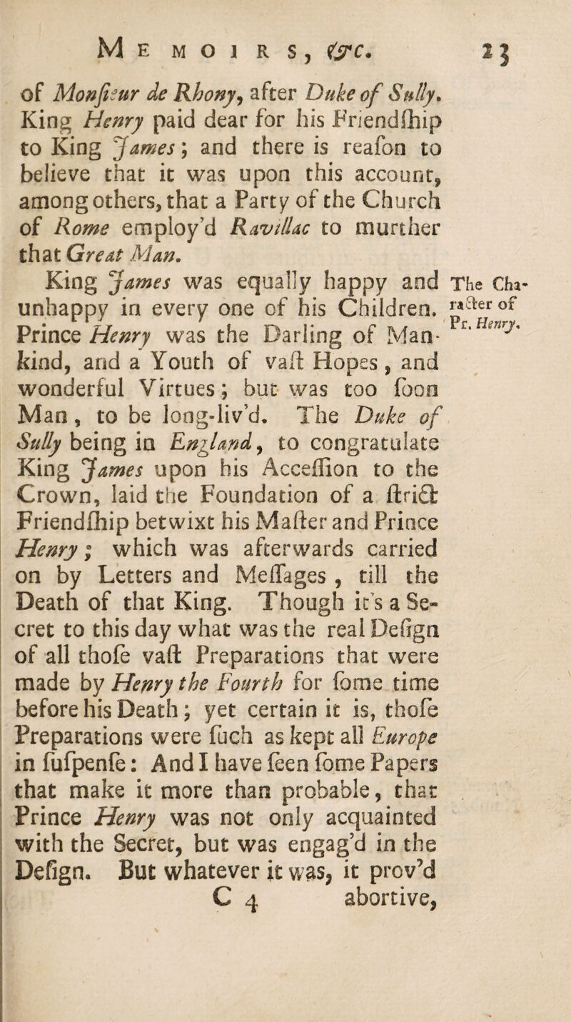 25 Memoirs, of Monfieur de Rhony, after Duke of Sully* King Henry paid dear for his Friendfhip to King James; and there is reafon to believe that it was upon this account, among others, that a Party of the Church of Rome employ'd Ravillac to murther that Great Man* King James was equally happy and The Cha- unhappy in every one of his Children. ™aerof Prince Henry was the Darling of Man* c,HenrJ' kind, and a Youth of vaft Hopes, and wonderful Virtues; but was too foon Man, to be long-liv’d. The Duke of Sully being in England, to congratulate King James upon his Acceflion to the Crown, laid the Foundation of a ftri£l Friendfhip betwixt his Mafter and Prince Henry; which was afterwards carried on by Letters and Meffages , till the Death of that King. Though it s a Se¬ cret to this day what was the real Defign of all thofe vaft Preparations that were made by Henry the Fourth for fome time before his Death; yet certain it is, thofe Preparations were fuch as kept all Europe infufpenle: And I have (een fome Papers that make it more than probable, that Prince Henry was not only acquainted with the Secret, but was engag’d in the Defign. But whatever it was, it proved C 4 abortive,