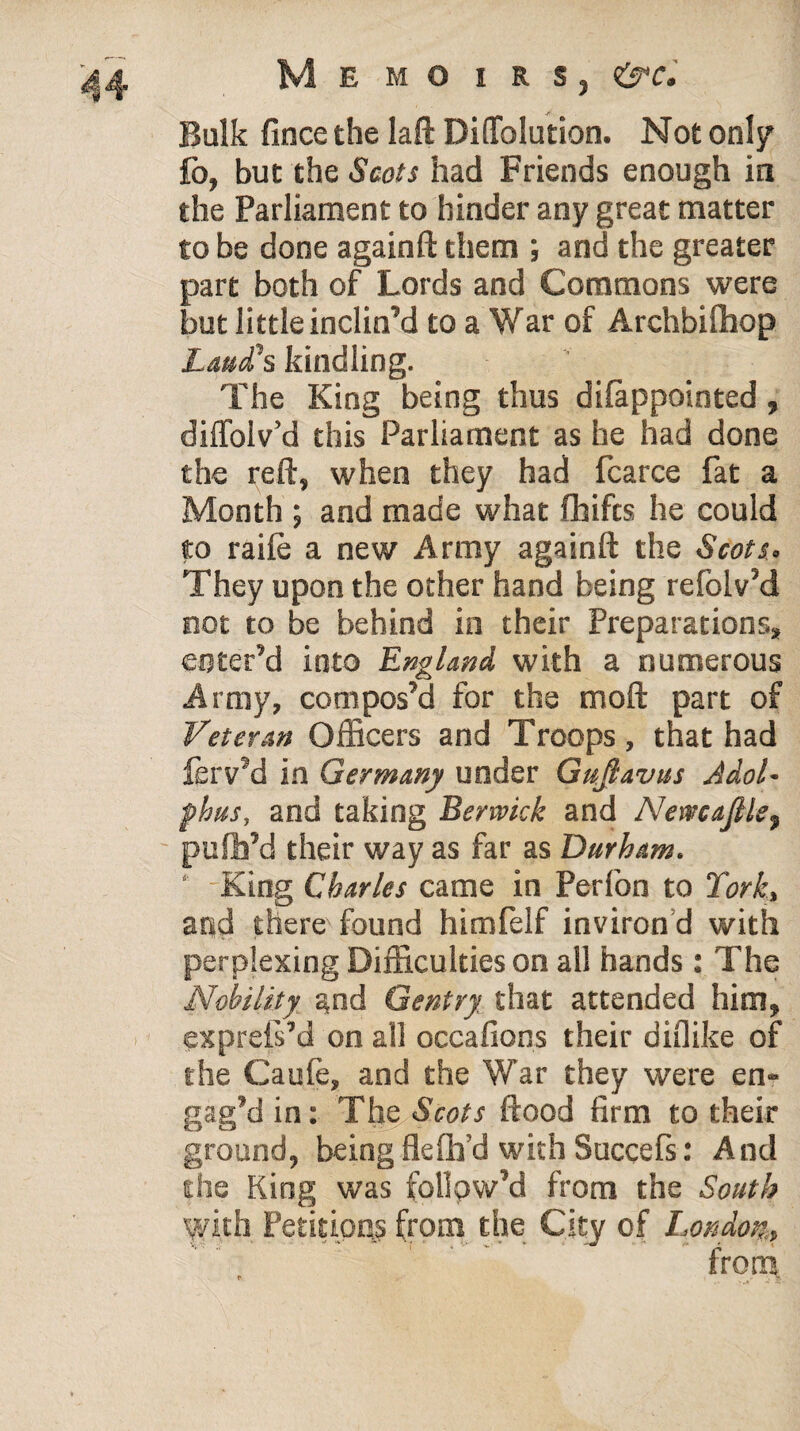 Balk fince the laft Diflfolution. Not only fb, but the Scots had Friends enough in the Parliament to hinder any great matter to be done againft them ; and the greater part both of Lords and Commons were but little inclin’d to a War of Archbilhop Laud's kindling. The King being thus dilappointed, diffolv’d this Parliament as he had done the reft, when they had fcarce fat a Month ; and made what fhifts he could to raile a new Army againft the Scots. They upon the other hand being refolv’d not to be behind in their Preparations, enter’d into England with a numerous Army, compos’d for the moft part of Veteran Officers and Troops, that had ferv’d in Germany under Gufiavus Adol. phus, and taking Berwick and Nemaftle, pufh’d their way as far as Durham. ‘ - King Charles came in Perfon to York, and there found himfelf inviron d with perplexing Difficulties on all hands: The Nobility and Gentry that attended him, expreli’d on all occafions their diflike of the Caufe, and the War they were en¬ gag’d in: The Scots flood firm to their ground, being flefh’d with Succefs: And the King was follow’d from the South with Petitions from the City of London.,