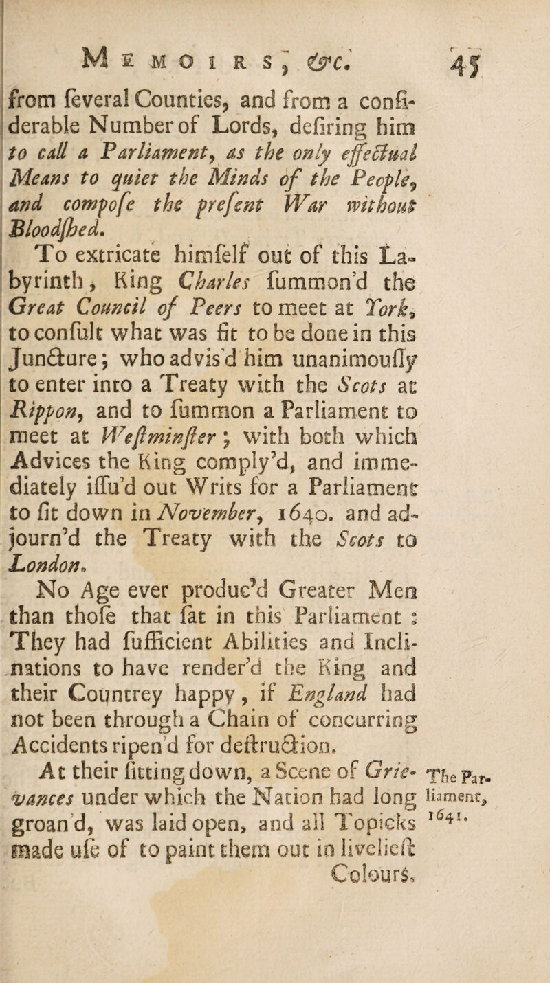 » * / from feveral Counties, and from a confi- derable Number of Lords, defiring him to call a Parliament, as the only effectual Means to quiet the Minds of the People) and compofe the prefent War without Bloodjhed. To extricate himfelf out of this La¬ byrinth , King Charles fummon’d the Great Council of Peers to meet at York* to confult what was fit to be done in this Juncture; who advis’d him unanimoufly to enter into a Treaty with the Scots at Rippon, and to fummon a Parliament to meet at Weflminfter ; with both which Advices the King comply’d, and imme¬ diately iffud out Writs for a Parliament to fit down in November, 1640. and ad¬ journ’d the Treaty with the Scots to London• No Age ever produc’d Greater Men than thole that fat in this Parliament : They had fufficient Abilities and Incli¬ nations to have render’d the King and their Coijntrey happy, if England had not been through a Chain of concurring Accidents ripen d for deftruQdon. At their fitting down, a Scene of Grie¬ vances under which the Nation had long groan d, was laid open, and ail Topicks made ufe of to paint them out in livelier Colours* Tfie Par¬ liament, 1641.