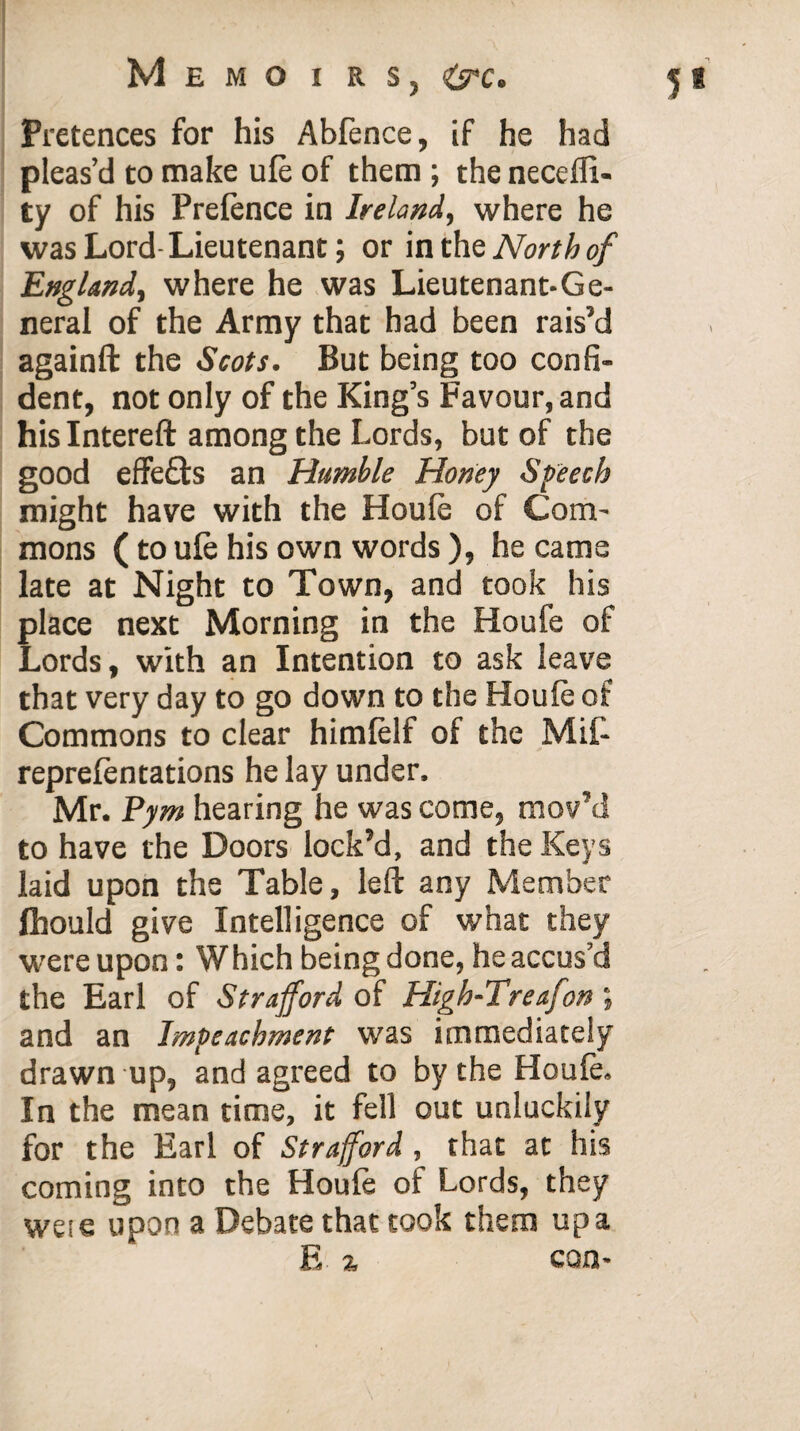 Pretences for his Abfence, if he had pleas’d to make ufe of them ; the necdli- ty of his Prelence in Ireland, where he was Lord Lieutenant; or in the North of England, where he was Lieutenant-Ge¬ neral of the Army that had been rais’d againft the Scots. But being too confi¬ dent, not only of the King’s Favour, and hislntereft among the Lords, but of the good effeQ:s an Humble Honey Speech might have with the Houle of Com¬ mons (to ule his own words ), he came late at Night to Town, and took his place next Morning in the Houfe of Lords, with an Intention to ask leave that very day to go down to the Houle of Commons to clear himfelf of the MiL reprefentations he lay under, Mr. Pym hearing he was come, mov’d to have the Doors lock’d, and the Keys laid upon the Table, left any Member fhould give Intelligence of what they were upon: Which being done, he accus’d the Earl of Strafford of High-Treafon , and an Impeachment was immediately drawn up, and agreed to by the Houle. In the mean time, it fell out unluckily for the Earl of Strafford, that at his coming into the Houfe of Lords, they weie upon a Debate that took them up a E % con-