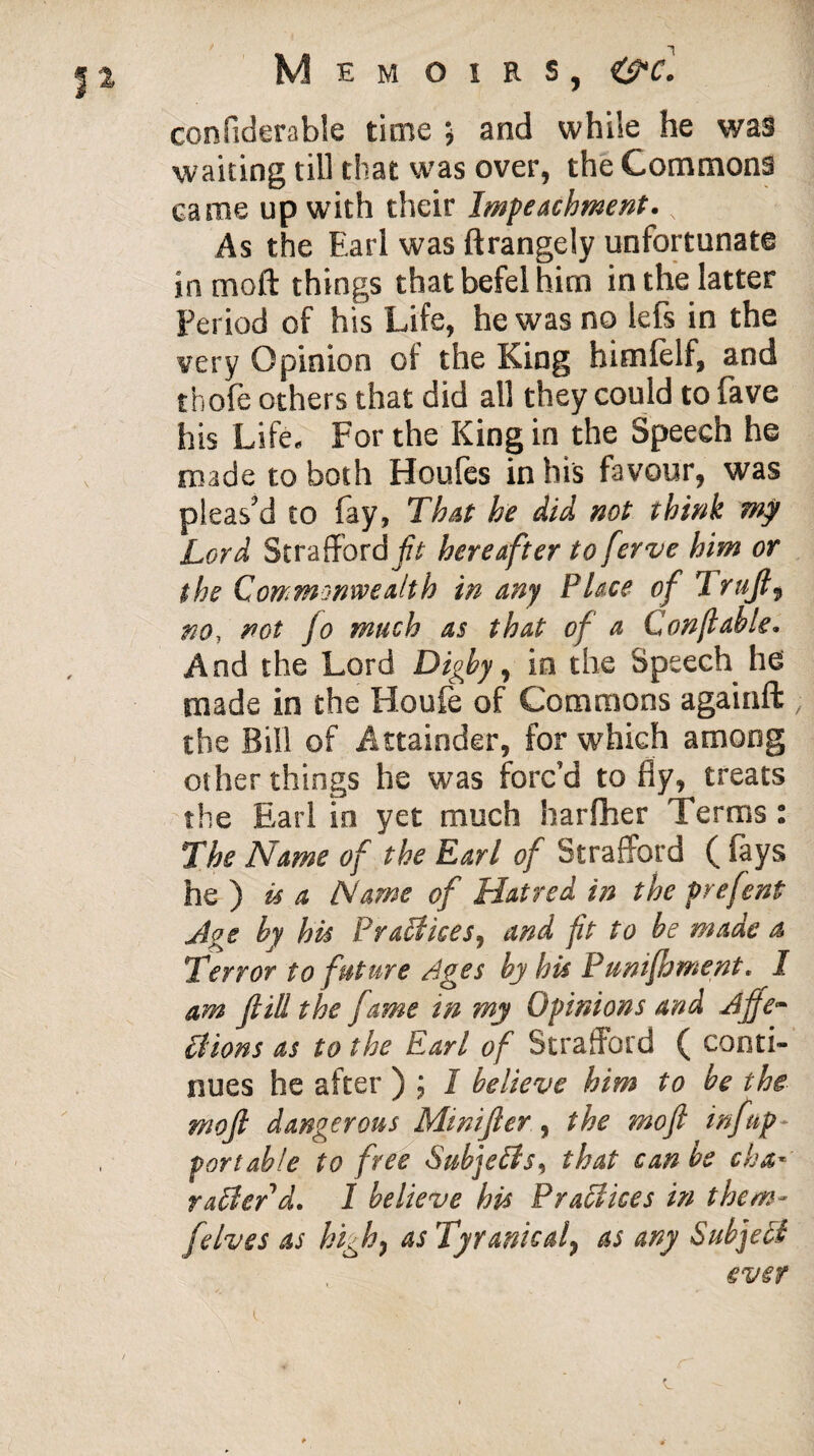 confiderable time ; and while he was waiting till that was over, the Commons came up with their Impeachment. N As the Earl was ftrangely unfortunate in mo ft things that befel him in the latter Period of his Life, he was no lefs in the very Opinion of the King himfelf, and thofe others that did all they could to fave his Life, For the King in the Speech he made to both Houles in his favour, was pleas'd to fay, That he did not think mg Lord Strafford jfr hereafter to ferve him or the Commonwealth in any Place of Trujl9 no, not fo much as that of a Con ft able. And the Lord Digby, in the Speech he made in the Houfe of Commons againft the Bill of Attainder, for which among other things he was forc’d to fly, treats the Earl in yet much harfher Terms : The Name of the Earl of Strafford ( fays he ) is a Name of Hatred in the prefent Age by his Prailices, and ft to be made a Terror to future Ages by his Punifhntent. I am fill the fame in my Opinions and Ajfe~ Elions as to the Earl of Strafford ( conti¬ nues he after ) ; I believe him to be the moft dangerous Minifier, the moft inf up* portable to free Subjetls, that can be cha«' raffierd. 1 believe his Practices in them- felves as high7 as Tyranicaf as any Subject ever \ c ■