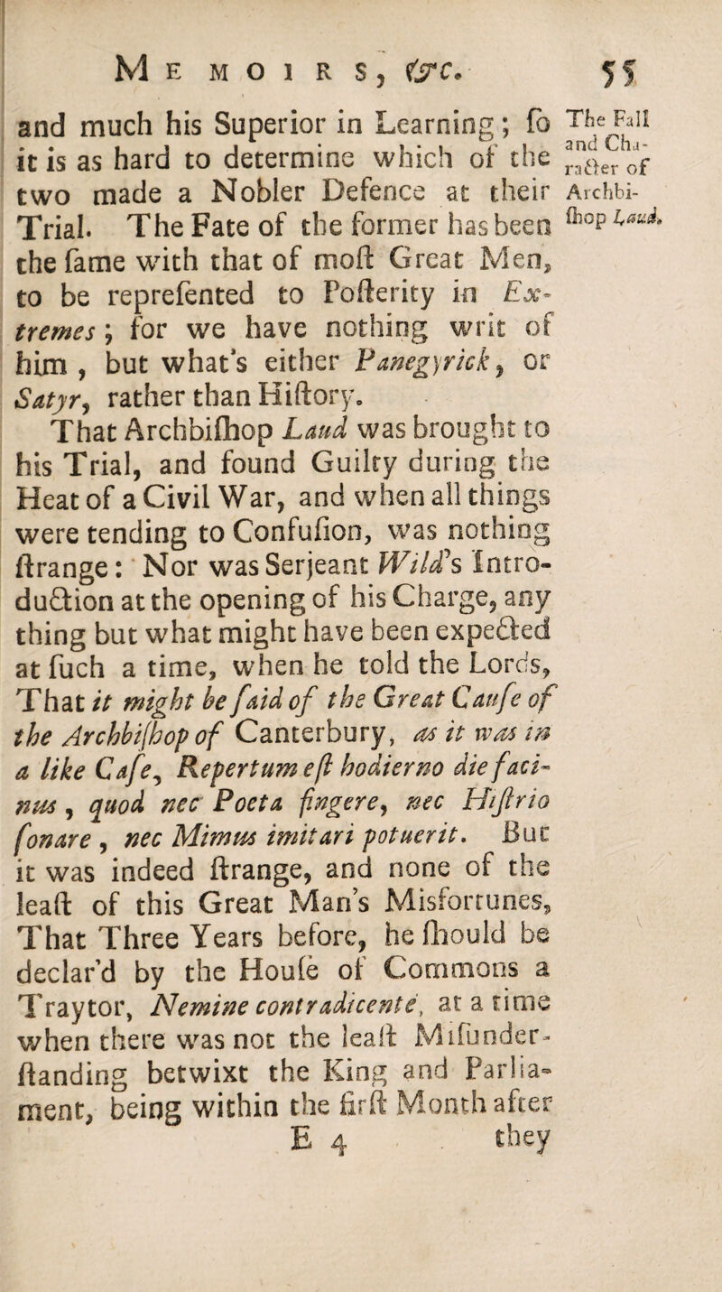 and much his Superior in Learning; fo The Fail it is as hard to determine which of the )er of two made a Nobler Defence at their Archbi- Trial. The Fate of the former has been 01041 the fame writh that of moft Great Men, to be reprefented to Pofterity in Ex¬ tremes ; for we have nothing writ of him , but what's either Panegyrick, or Satyr, rather than Hiftory. That Archbilhop Laud was brought to his Trial, and found Guilty during the Heat of a Civil War, and when all things were tending to Confufion, was nothing ftrange: Nor was Serjeant Wild’s Intro¬ duction at the opening of his Charge, any thing but what might have been expected at fuch a time, when he told the Lords, That it might be [aid of the Great Caufe of the Archbi(hop of Canterbury, as it was m a like Cafe, Repertumeft hodterno die f aci¬ nus , quod nee Poet a fingere, nee Htfirio fonare, nec Mimus imitari potuerit. But it was indeed ftrange, and none of the lead of this Great Man’s Misfortunes, That Three Years before, he fhould be declar’d by the Houle oi Commons a Traytor, Nemine contradicente, at a time when there was not the leaft M'lfunder- ftanding betwixt the King and Parlia¬ ment, being within the firft Month after E 4 they