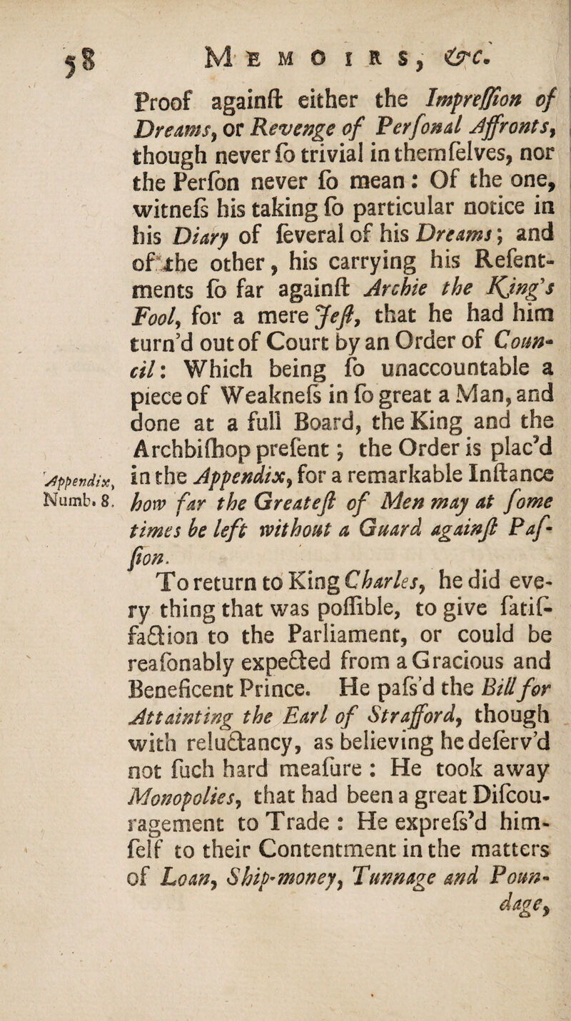 appendix, Numb. 8, Memoirs, <Crc. Proof againft either the lmpreffion of Dreams, or Revenge of Perfonal Affronts, though never fo trivial inthemfelves, nor the Perfon never fo mean: Of the one, witnefs his taking fb particular notice in his Diary of feveral of his Dreams; and of the other, his carrying his Refent- ments fb far againft Archie the Kjng’s Fool, for a mere Jefi, that he had him turn’d out of Court by an Order of Coun¬ cil'. Which being fo unaccountable a piece of Weaknels in fb great a Man, and done at a full Board, the King and the Archbifhop prefent; the Order is plac’d in the Appendix, for a remarkable Inftance how far the Greatefi of Men may at fome times be left without a Guard againfl Paf (ion. To return to King Charles, he did eve¬ ry thing that was poffible, to give fatif- faQion to the Parliament, or could be reafonably expe&ed from a Gracious and Beneficent Prince. He pafs’d the Bill for Attainting the Earl of Strafford, though with reluftancy, as believing he deferv’d not fuch hard meafure : He took away Monopolies, that had been a great Difcou- ragement to Trade: He exprefs’d hitn- felf to their Contentment in the matters of Loan, Ship-money, Tunnage and Poun- dage,