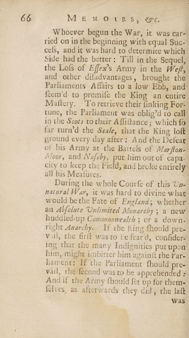 Whoever begun the War, it was car¬ ried on in the beginning with equal Suc- cefs, and it was hard to determite which Side had the better: Till in the Sequel, the Loss of Ejfex's Army in the Weft, and other disadvantages, brought the Parliaments Affairs to a low Ebb, and feem'd to promife the King an entire Maftery. To retrieve their finking For¬ tune, the Parliament was oblig’d to call in the Scots to their Affiftance; which fb iar turn’d the Scale, that the King loll ground every day after : And the Defeat of his Army at the Battels of Marjlon- frioor, and Nafeby, put liim out of capa¬ city to keep the Field, and broke entirely all his Meafures. During the whole Courfe of this Vn- n at nr at War, it was hard to divine what would be the Fate of England', whether an Ac faint e 'Unlimited Monarchy j a new huddled-up Commonwealth ; or a down¬ right Anarchy. If the King fhould pre- Viii, the fir ft was to be fear'd, confider- ing that the many Indignities put upon him, might injbitter him against the Par¬ liament: It use Parliament fhould.pre¬ vail, the fecond was to be apprehended .* And it tue Army Should fet up for them- fcl v esv as afterwards they did , the laft was