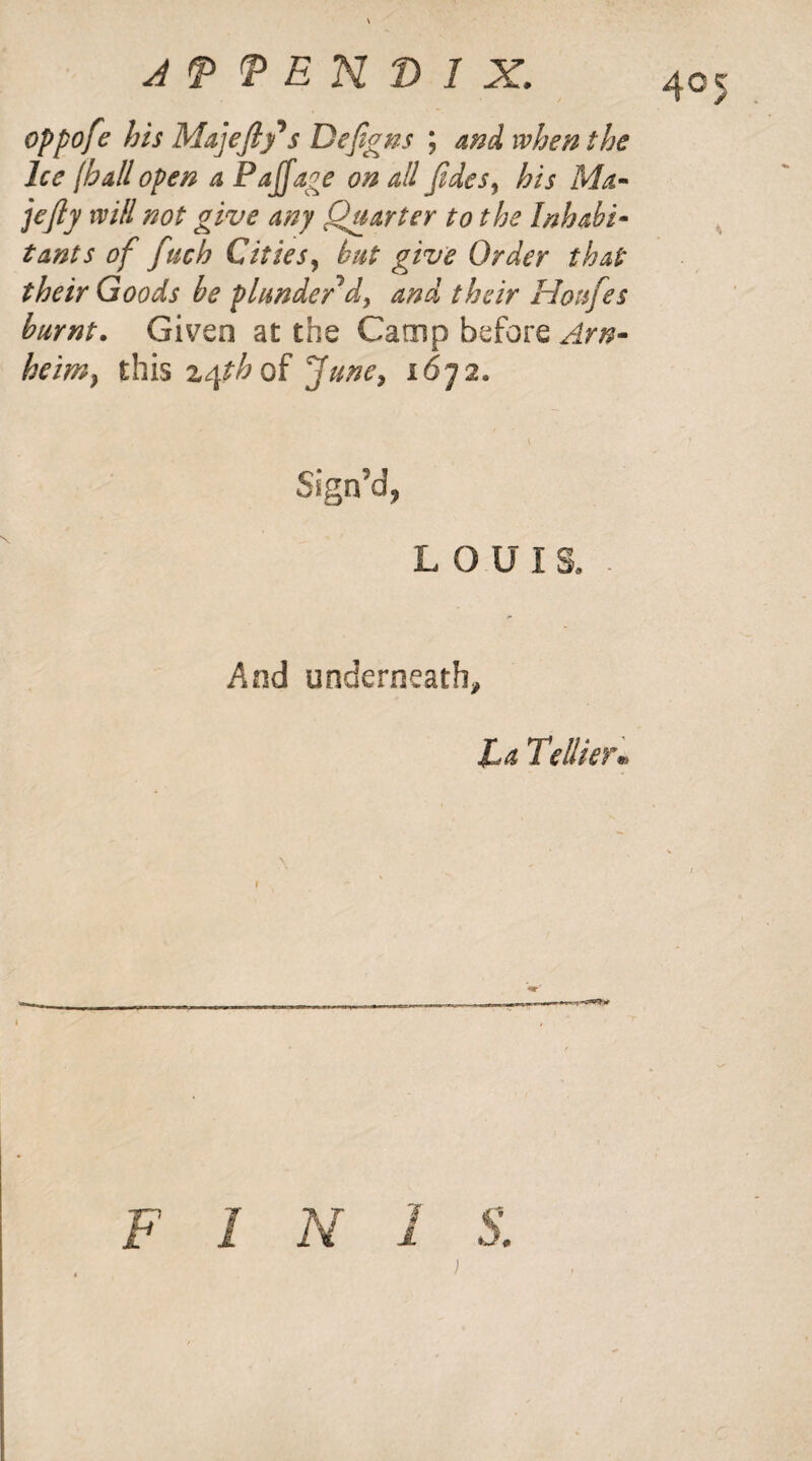 oppofe his Majefty* s Defigns ; and when the Ice lb all open a Pajjage on all Jides, his Ma- jejly will not give any Quarter to the Inhabi¬ tants of fuch Cities, but give Order that their Goods be plunder'd, and their Houfes burnt. Given at the Camp before Am- heim} this z<\th of June, 16-72* Sign’d, LOUIS. - And underneath. La Teliter*, i F I N 1 S.