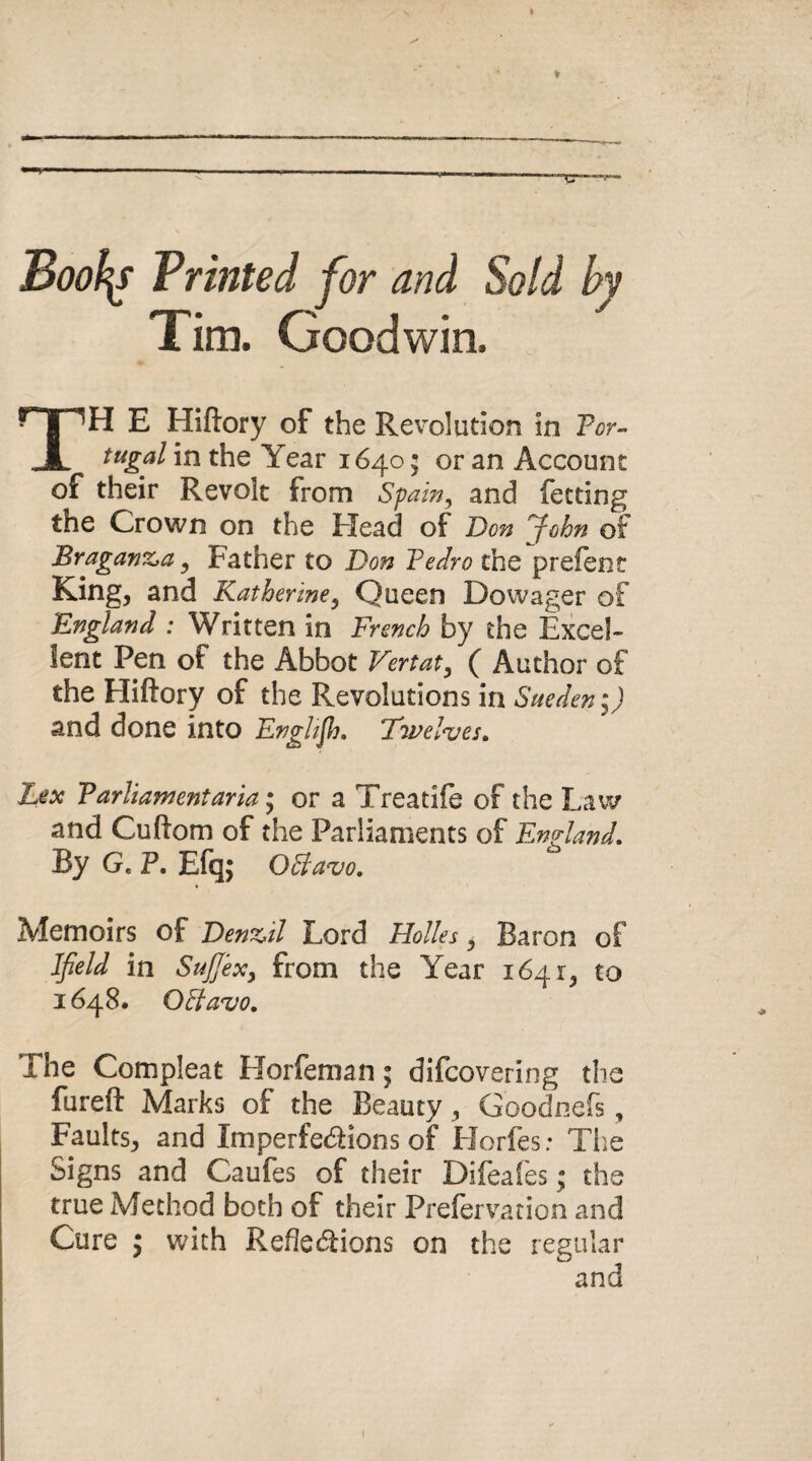 Books Printed for and Sold Tim. Goodwin. TH E Hiftory of the Revolution in Por¬ tugal in the Year 1640; or an Account of their Revolt from Spain, and letting the Crown on the Head of Don fohn of Braganz^a, Father to Don Pedro the prefent King, and Katherine, Queen Dowager of England : Written in French by the Excel¬ lent Pen of the Abbot Vertat, ( Author of the Hiftory of the Revolutions in Sueden;) and done into English. Twelves. Lex Parliament aria; or a Treatife of the Law and Cuftom of the Parliaments of England. By Ge P. Efq; OBavo. Memoirs of Dentil Lord Holies, Baron of Ifield in Sujfexy from the Year 1641, to 1648. OBavo. Ihe Compleat Horfeman; difcovering the fureft Marks of the Beauty, Goodnefs, Faults, and Imperfections of Horfes: The Signs and Caufes of their Difeafes; the true Method both of their Prefervation and Cure y with Reflections on the regular and