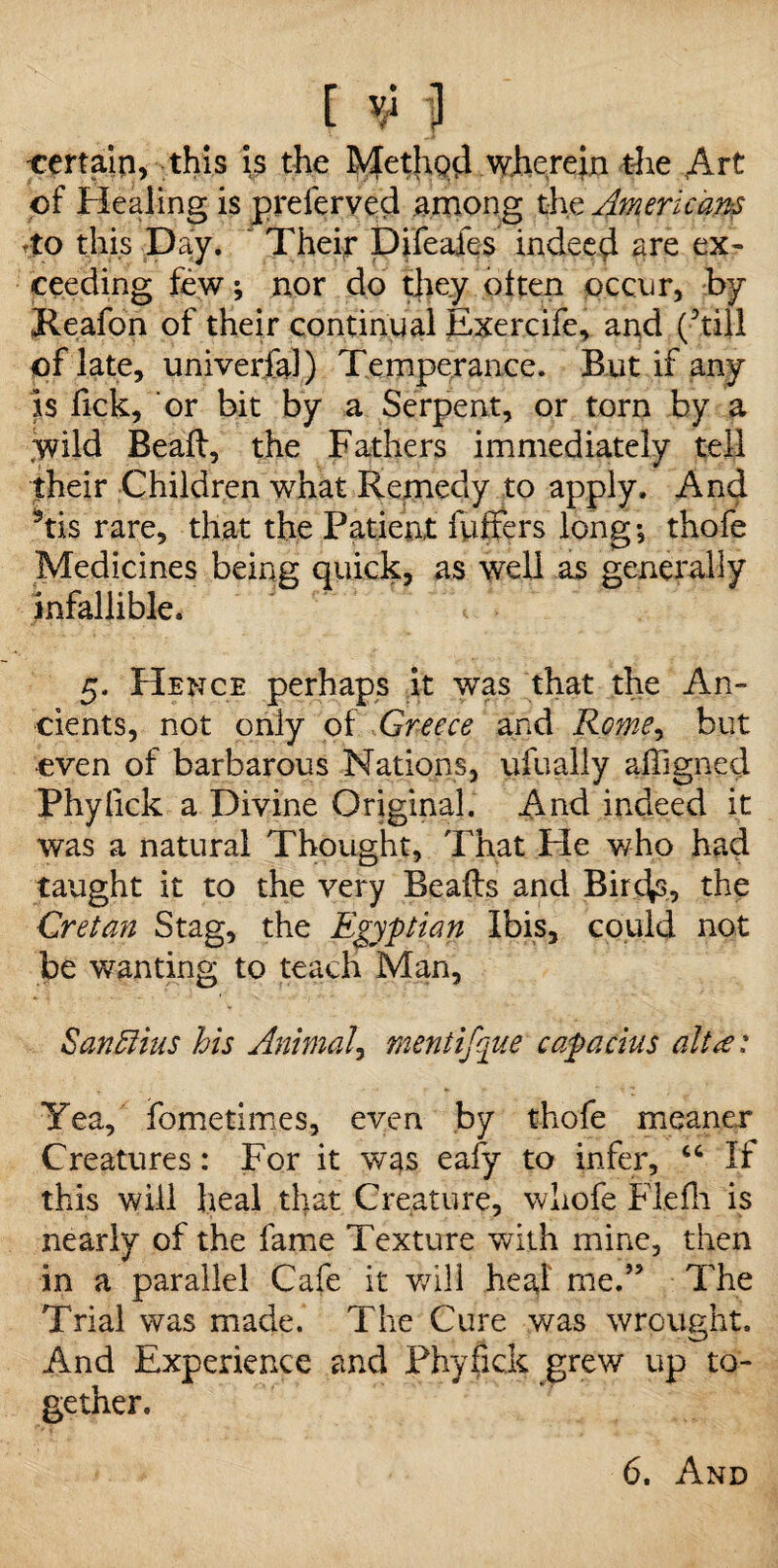 -certain, this is the Method wherein the Art of Healing is preferved among the Americans to this Day. ~ Their Difeafes indeed are ex¬ ceeding few; nor do they often occur, by Reafon of their continual Exercife, and (hill of late, univerfal) Temperance. But if any is Tick, or bit by a Serpent, or torn by a wild Beaft, the Fathers immediately tell their Children what Remedy to apply. And his rare, that the Patient fuffers long; thofe Medicines being quick, as well as generally infallible. 5. Hence perhaps it was that the An¬ cients, not only of Greece and Rome, but even of barbarous Nations, ufually afOgned Phylick a Divine Original. And indeed it was a natural Thought, That Fie v/ho had taught it to the very Bealls and Birchs, the Cretan Stag, the Egyptian Ibis, could not be wanting to teach Man, Sanffius his Animal, mentifque capacius alt a: Yea, fometimes, even by thofe meaner Creatures: For it was eafy to infer, “ If this will heal that Creature, whofe Fie Hi is nearly of the fame Texture with mine, then in a parallel Cafe it will heal me.” The Trial was made.’ The Cure was wrought. And Experience and Phyfick grew up to¬ gether.