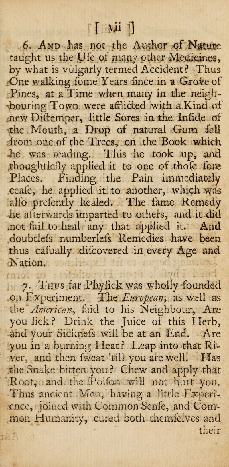 r[*Ufl 6. And has not the Author of Nature taught us the Life of mauy other Medicines, by what is vulgarly termed Accident? Thus One walking fome Years hnce in a Grave of Pines, at a Time when many in the neigh¬ bouring Tovvn were affii&ed with a Kind of new Diftemper, little Sores in the in fide erf' the Mouth, a Drop of natural Gum fell from one of the Trees, on the Book which -he was reading. This he took up, and thoughtlefly applied it to one of thofe fore Places. Finding the Pain immediately ceafe, he . applied it to another, which was alfo prefently healed. The fame Remedy he afterwards imparted to others, and it did mot fail to .heal any that applied it. And .doubtlefs numberlefs Remedies have been thus cafually diicovered in every Age and Nation. 7. Thus far Phyfick was wholly founded on Experiment. The European, as well as the American, faid to his Neighbour, Are you fick? Drink the Juice of this Herb, -and your Sicknefs will be at an End. Are you in a burning Heat? Leap into that Ri¬ ver, and then fweat ’till you are well. Has the Snake bitten you? Chew and apply that Root, and. the [Poifon wild not hurt you. Thus ancient Men, having a little Experi¬ ence, joined with Common Senfe, and Com¬ mon Humanity, cured both themfelves and , their