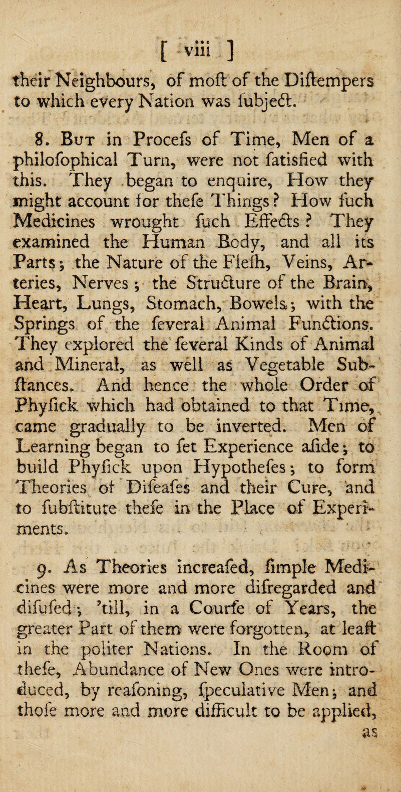 their Neighbours, of moft of the Diftempers to which every Nation was lubjedt. 8. But in Procefs of Time, Men of a philofophical Turn, were not fatisHed with this. They began to enquire, How they might account for thefe Things ? Plow fuch Medicines wrought fuch Effects ? They examined the Human Body, and ali its Parts; the Nature of the Fiefh, Veins, Ar¬ teries, Nerves ; the Structure of the Brain, Heart, Lungs, Stomach, Bowels ; with the Springs of the feveral Animal Functions. They explored the feveral Kinds of Animal and Mineral, as well as Vegetable Sub- fiances. And hence the whole Order of Phyfick which had obtained to that Time, came gradually to be inverted. Men of Learning began to fet Experience aiide ; to build Phyfick upon Hypothefes; to form Theories of Difeafes and their Cure, and to fubHitute thefe in the Place of Experi¬ ments. 9. As Theories increafed, fimple Medi¬ cines were more and more difregarded and difufed *, ’till, in a Courfe of Years, the greater Part of them were forgotten, at leaft in the politer Nations. In the Room of thefe. Abundance of New Ones were intro¬ duced, by reafoning, fpeculative Men; and thole more and more difficult to be applied, as Mr