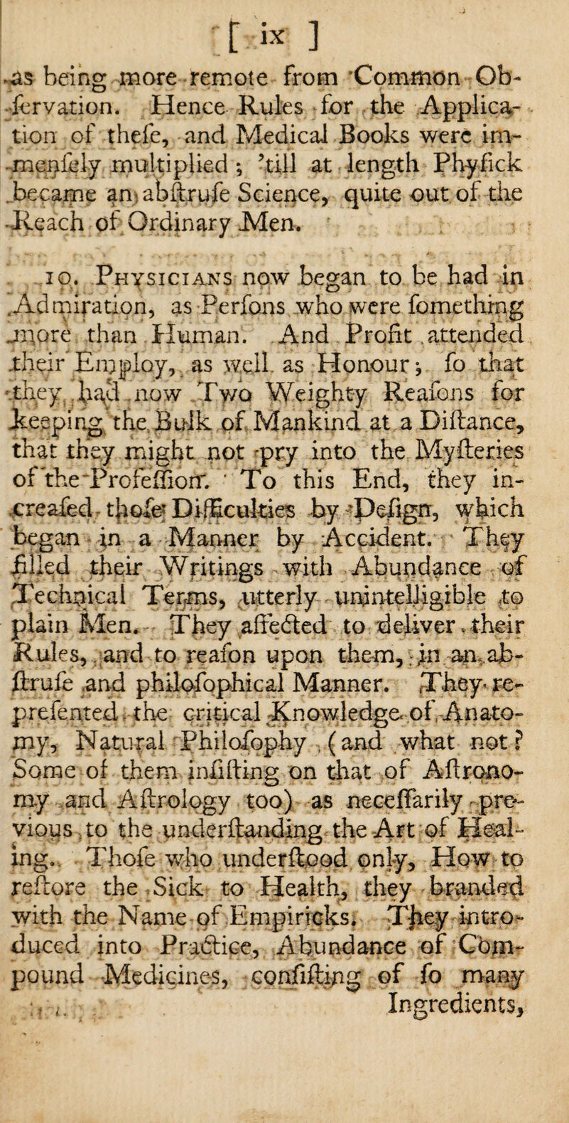 [[rvc ] being more remote from 'Common Ob- ■iervation. Hence Rules for the Applica¬ tion of thefe, and Medical Books were irn- -menfely multiplied *, ’till at length Phyfick became an*,abftrufe Science, quite out of the •Reach of Ordinary Men. 10. Physicians now began to be had in .Admiration, as Perfons who were fomethrng jQQxe than Human. And Profit attended .their Employ, as well, as Honour j fo that they h;\d now Two Weighty Reafons for keeping the Bulk of Mankind at a Diflance, that they might not pry into the Myfteries of the'ProfemorT. To this End, they in- creafed tfiofe' Difficulties by 'Defign, which began in a Manner by Accident. They filled their Writings with Abundance of Technical Terms, utterly unintelligible to plain Men. They afiedted to deliver. their Rules, and to reafon upon them,: ;n an ab- firufe .and philofophical Manner. They re- preferred. the critical-Knowledge, of. Anato¬ my, Natural Philofiophy (and what not? Some of them infilling on that of Aflrono- my and A Urology too) as neceffarily pre¬ vious .to the underflanding the Art of Heal¬ ing. Thofe who underflood only. How to reflore the , Sick to Health, they branded with the Name of Empiricks. Tjiey iptro^ duced into Practice, Abundance of Cbm- pound -Medicines, confifting of fo many Ingredients,