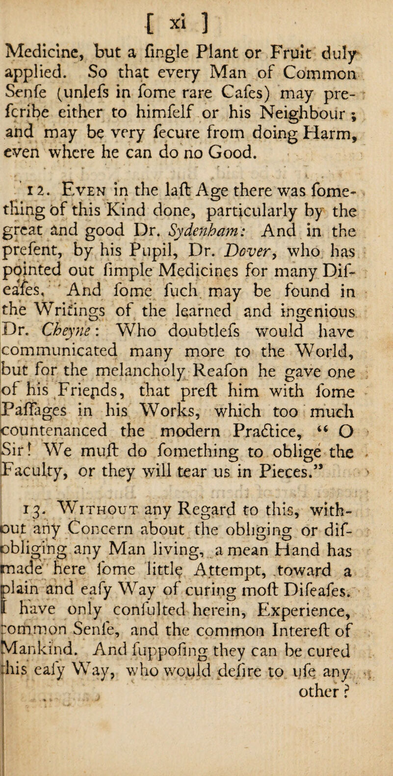 Medicine, but a fmgle Plant or Fruit duly applied. So that every Man of Common Senfe (unlefs in fome rare Cafes) may pre- feribe either to himfelf or his Neighbour ; and may be very fecure from doing Harm, even where he can do no Good. 12. Even in the laft Age there was fome- thing of this Kind done, particularly by the great and good Dr. Sydenham: And in the prefent, by his Pupil, Dr. Dover, who has pointed out fimple Medicines for many Dif- eafes, And fome fuch may be found in the Writings of the learned and ingenious Dr. Cheyne: Who doubtlefs would have communicated many more to the World, but for the melancholy Reafon he gave one of his Friepds, that preft him with fome Paffages in his Works, which too much countenanced the modern Pradlice, “ O Sir! We muft do fomething to oblige the Faculty, or they will tear us in Pieces.5’ 13. Without any Regard to this, with¬ out any Concern about the obliging or dis¬ obliging any Man living, a mean Hand has made here fome little Attempt, toward a flain and eafy Way of curing mod Difeafes. have only coniulted herein. Experience, rommon Senfe, and the common Intereh: of Mankind. And fuppofing they can be cured :his eafy Way, who would defire to life any other ? I' * -y' i i