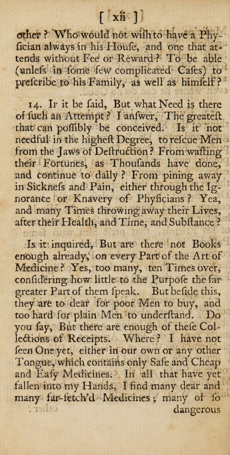 *. ,r <-v « • f cfther ? Who would not wifli to have a Phy- fician always in his Houfe, and one that at¬ tends without Fee or Reward ? To be able (unlefs in lomc few complicated Cafes) to preferibe to his Family, as well as himfelf ? 14. If it be faid, But what Need is there of fuch an Attempt ? I anfwer. The greateft that can poffibly be conceived. Is it hot needful in the higheft Degree, to refeue Men from the Jaws of Deftrudtion ? From wafting their Fortunes, as Thoufands have done, and continue to daily ? From pining away in Sicknefs and Pain, either through the Ig¬ norance or Knavery of Phyficians ? Yea, and many Times throwing away their Lives, after their Health, and Time, and Subftance ? Is it inquired, But are there not Books enough already, on every Part of the Art of Medicine ? Yes, too many, ten Times over, confidering how little to the Purpofe the far greater Part of them fpeak. But befide this, they are to dear for poor Men to buy, and too hard for plain Men to underftand. Do you fay. But there are enough of thefe Col¬ lections of Receipts. Where ? I have not feen One yet, either in our own or any other Tongue, which contains only Safe and Cheap and Eafy Medicines. In all that have yet fallen into my Hands, I find many dear and many far-fetch’d Medicines; many of fo . } ib dangerous