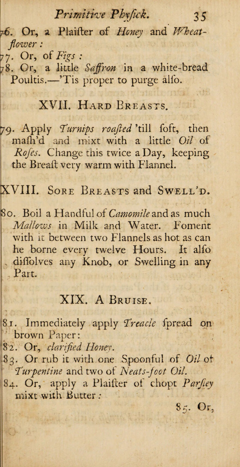 ff. Or, a Plaifter of Honey and Wheat- flower : 77. Or, of Figs : 78. Or, a little Saffron in a white-bread Poultis.—’Tis proper to purge alfo. XVII, Hard Breasts. 79. Apply Turnips roafled ’till foft, then niafh’d and mixt with a little Oil of Rofes„ Change this twice a Day, keeping the Bread; very warm with Flannel, XVIII. Sore Breasts and Swelled. So. Boil a Handful of Camomile and as much Mallows in Milk and Water. Foment with it between two Flannels as hot as can he borne every twelve Hours. It alfo ;„ diffolves any Knob, or Swelling in any r Part. ■ ' *'* XIX. A Bruise. 81. Immediately apply Treacle fpread on brown Paper: 82. Or, clarified Honey. |83. Or rub it with one Spoonful of Oil ot Turpentine and two of Neats-foot Oil. 84. Or, apply a Plaifter of chopt Parfley mixt with Butter: