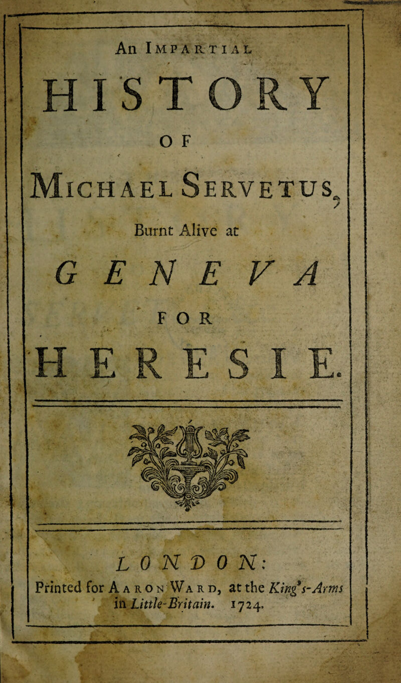 An Impartial HISTORY O F Michael Servetus / Burnt Alive at G E N E V FOR V LONDON: Printed for Aaron Ward, at the Kings-Arm iti Little-Britain. 1724.