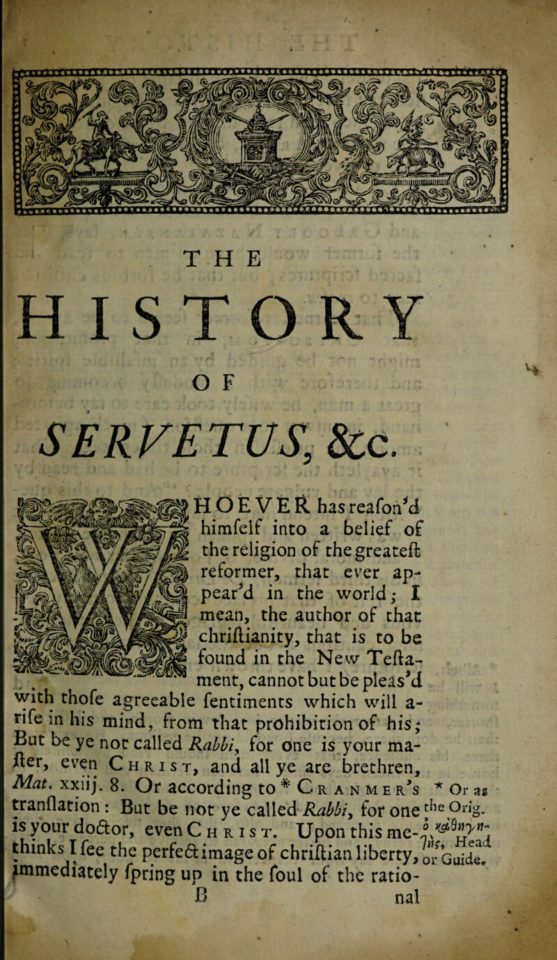 THE HISTORY O F SERFETUS, &c. H O E V E R has reafon*d himfeif into a belief of the religion of thegreateft reformer, that ever ap¬ pear’d in the world; I mean, the author of that chriftianity, that is to be found in the New Tefta- ment, cannot but be pleasM with thofe agreeable fentiments which will a- rife in his mind, from that prohibition of his; But be ye not called Rabbi, for one is your ma¬ tter, even Christ, and all ye are brethren. Mat. xxiij. 8. Or according to * G r a n m e r*s * Or as tranflation: But be not ye called Rabbi, for one^e,°r%. is your do&or, even Christ. Upon this thinks I fee the perfeftimage of chrittian liberty, o*r Guide, immediately fpring up in the foul of the ratio- B nal