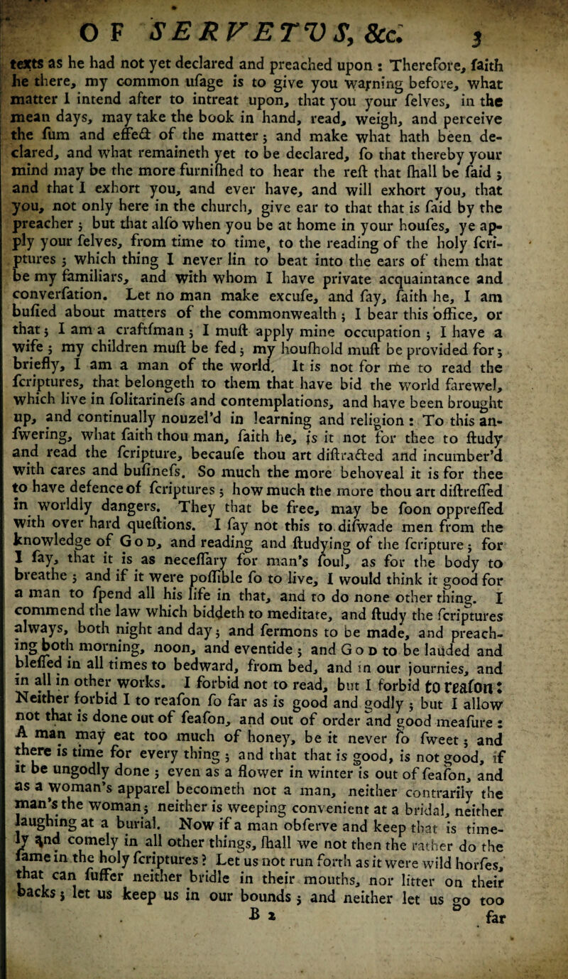 texts as he had not yet declared and preached upon : Therefore, faith he there, my c-ommon ufage is to give you waj-ning before, what matter 1 intend after to intreat upon, that you your felves, in the mean days, may take the book in hand, read, weigh, and perceive the fum and effed of the matter j and make what hath been de¬ clared, and what remaineth yet to be declared, fo that thereby your mind may be the more furnifhed to hear the reft that fhall be faid ; and that I exhort you, and ever have, and will exhort you, that you, not only here in the church, give ear to that that is faid by the preacher j but that alfo when you be at home in your houfes, ye ap¬ ply your felves, from time to time, to the reading of the holy fcri- ptures 5 which thing I never lin to beat into the ears of them that be my familiars, and with whom I have private acquaintance and converfation. Let no man make excufe, and fay, faith he, I am bulled about matters of the commonwealth j I bear this office, or that j I am a craftfman 5 I muft apply mine occupation $ I have a wife j my children muft be fed$ my houfhold muft be provided for 5 briefly, I am a man of the world. It is not for me to read the fcriptures, that belongeth to them that have bid the world farewel, which live in folitarinefs and contemplations, and have been brought up, and continually nouzel’d in learning and religion : To this an- fwering, what faith thou man, faith he, is it not for thee to ftudy and read the fcripture, becaufe thou art diftrafted and incumber’d with cares and bufinefs. So much the more behoveal it is for thee to have defence of fcriptures $ how much the more thou art diftrefled m worldly dangers. They that be free, may be foon opprefled with over hard queftions. I fay not this to difwade men from the knowledge of God, and reading and ftudying of the fcripture; for I fay, that it is as neceflary for man’s foul, as for the body to bieathe 5 and if it were poffible fo to live, I would think it good for a man to fpend all his life in that, and to do none other thing. I commend the law which biddeth to meditate, and ftudy the fcriptures always, both night and day$ and fermons to be made, and preach- noon, and eventide $ and Go d to be lauded and blefied in all times to bedward, from bed, and in our journies, and in all in other works. I forbid not to read, but I forbid tO reafOtl t Neither forbid I to reafon fo far as is good and godly j but I allow not that is done out of feafon, and out of order and good meafure : A man may eat too much of honey, be it never fo fweet j and there is time for every thing 5 and that that is good, is not good, if it be ungodly done ; even as a flower in winter is out of feafon, and as a woman’s apparel becometh not a man, neither contrariiy the man’s the woman j neither is weeping conv enient at a bridal, neither laughing at a burial. Now if a man obferve and keep that is time¬ ly ^nd comely in all other things, fhall we not then the rather do the lame in the holy fcriptures ? Let us not run forth as it were wild horfes, that can fuffer neither bridle in their mouths, nor litter on their backs j let us keep us in our bounds 5 and neither let us too -Bx * far