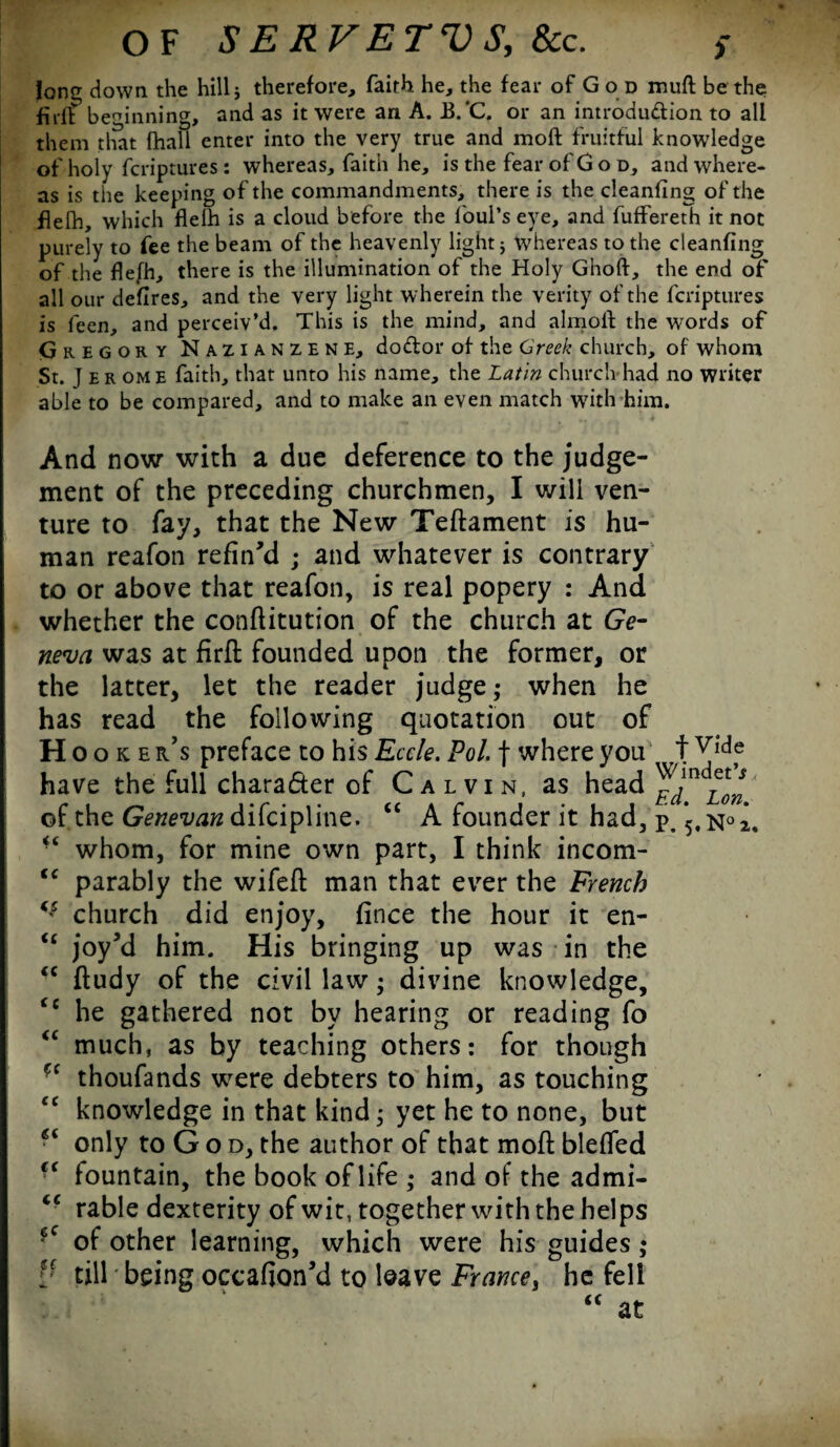 loner down the hill 5 therefore, faith he, the fear of God muft be the firff beginning, and as it were an A. B.'C. or an introdu&ion to all them that (hall enter into the very true and moft fruitful knowledge of holy feriptures : whereas, faith he, is the fear of God, and where¬ as is the keeping of the commandments, there is the cleanfing of the flefh, which flelh is a cloud before the foul's eye, and fuffereth it not purely to fee the beam of the heavenly light ; whereas to the cleanfing of the flefh, there is the illumination of the Holy Ghoft, the end of all our defires, and the very light wherein the verity of the feriptures is feen, and perceiv’d. This is the mind, and almofl: the words of Gregory Nazianzene, dodor of the Greek church, of whom St. J er ome faith, that unto his name, the Latin church had no writer able to be compared, and to make an even match with'him. And now with a due deference to the judge¬ ment of the preceding churchmen, I will ven¬ ture to fay, that the New Teftament is hu¬ man reafon refin'd ; and whatever is contrary to or above that reafon, is real popery : And whether the conftitution of the church at Ge¬ neva was at firft founded upon the former, or the latter, let the reader judge; when he has read the following quotation out of Hooker s preface to his Eccle. Pol. f where you t have the full character of Calvin, as head ^JnH* of the Genevan difeipline. “ A founder it had, p. *5,n°2. whom, for mine own part, I think incom- <c parably the wifeft man that ever the French <s church did enjoy, fince the hour it en- “ joy'd him. His bringing up was in the “ ftudy of the civil law; divine knowledge, <c he gathered not by hearing or reading fo <c much, as by teaching others: for though C( thoufands were debters to him, as touching cc knowledge in that kind; yet he to none, but 6i only to G o d, the author of that moft blefled fountain, the book of life ,• and of the admi- <c rable dexterity of wit, together with the helps ?c of other learning, which were his guides; Lc till being occafion’d to leave France, he fell