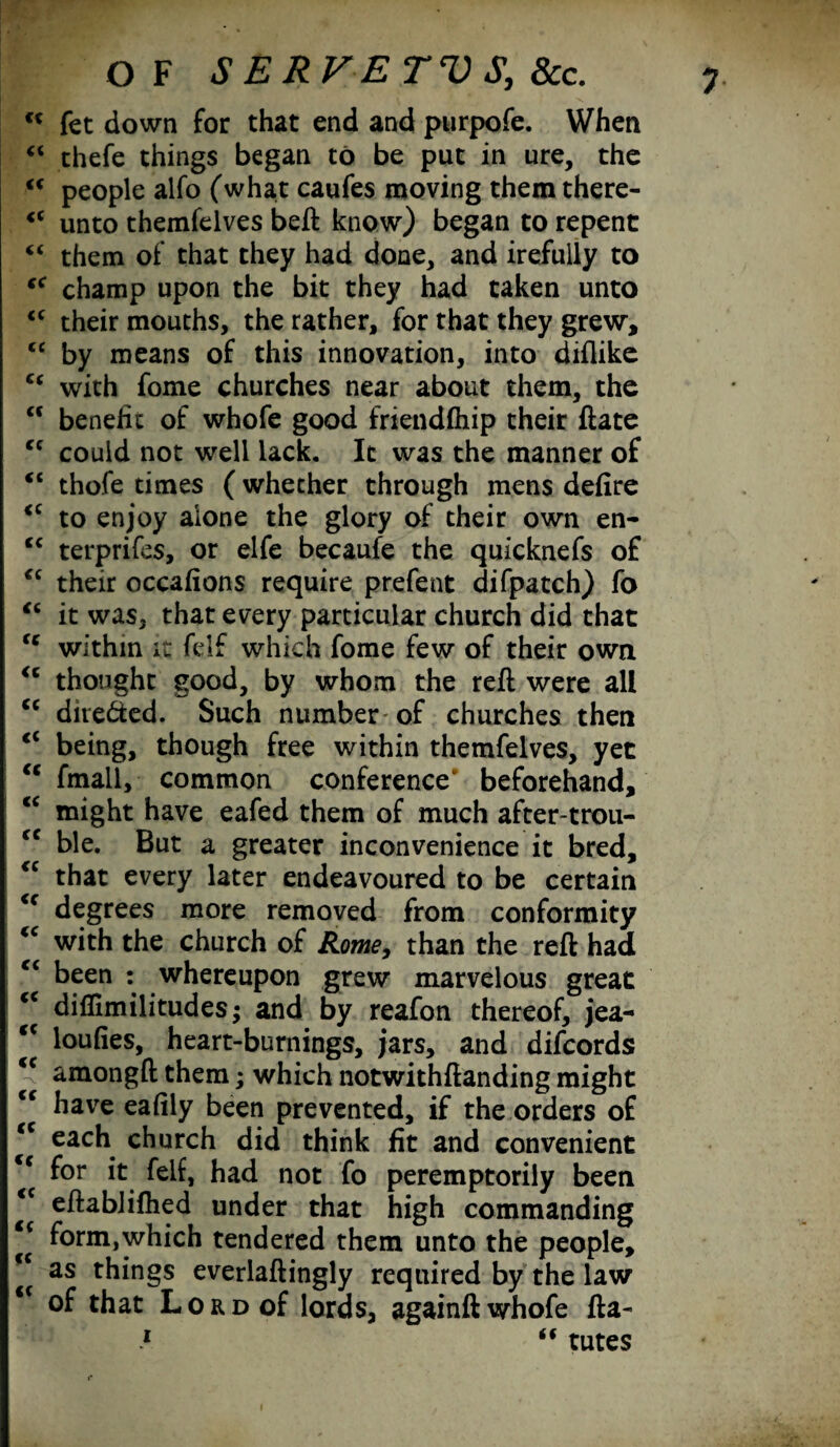 u fet down for that end and purpofe. When “ thefe things began to be put in ure, the u people alfo (what caufes moving them there- <c unto themfelves bell know) began to repent “ them of that they had done, and irefully to s< champ upon the bit they had taken unto <c their mouths, the rather, for that they grew, cc by means of this innovation, into diflike “ with fome churches near about them, the <c benefit of whofe good friendftiip their ftate ec could not well lack. It was the manner of <c thofe times (whether through mens defire <c to enjoy alone the glory of their own en- “ terprifes, or elfe becaufe the quicknefs of <c their occafions require prefent difpatch) fo “ it was, that every particular church did that fc within it felf which fome few of their own <c thought good, by whom the reft were all cc dire&ed. Such number of churches then <c being, though free within themfelves, yet “ fmall, common conference' beforehand, “ might have eafed them of much after-trou- fC ble. But a greater inconvenience it bred, <c that every later endeavoured to be certain <c degrees more removed from conformity “ with the church of Rome, than the reft had <c been : whereupon grew marvelous great <c diflimilitudes; and by reafon thereof, jea- ‘c loufies, heart-burnings, jars, and difcords amongft them; which notwithftanding might cc have eafily been prevented, if the orders of <c each church did think fit and convenient <c for it felf, had not fo peremptorily been eftablifhed under that high commanding i( form,which tendered them unto the people, “ as things everlaftingly required by the law of that Lord of lords, againft whofe fta- 1 “ tutes