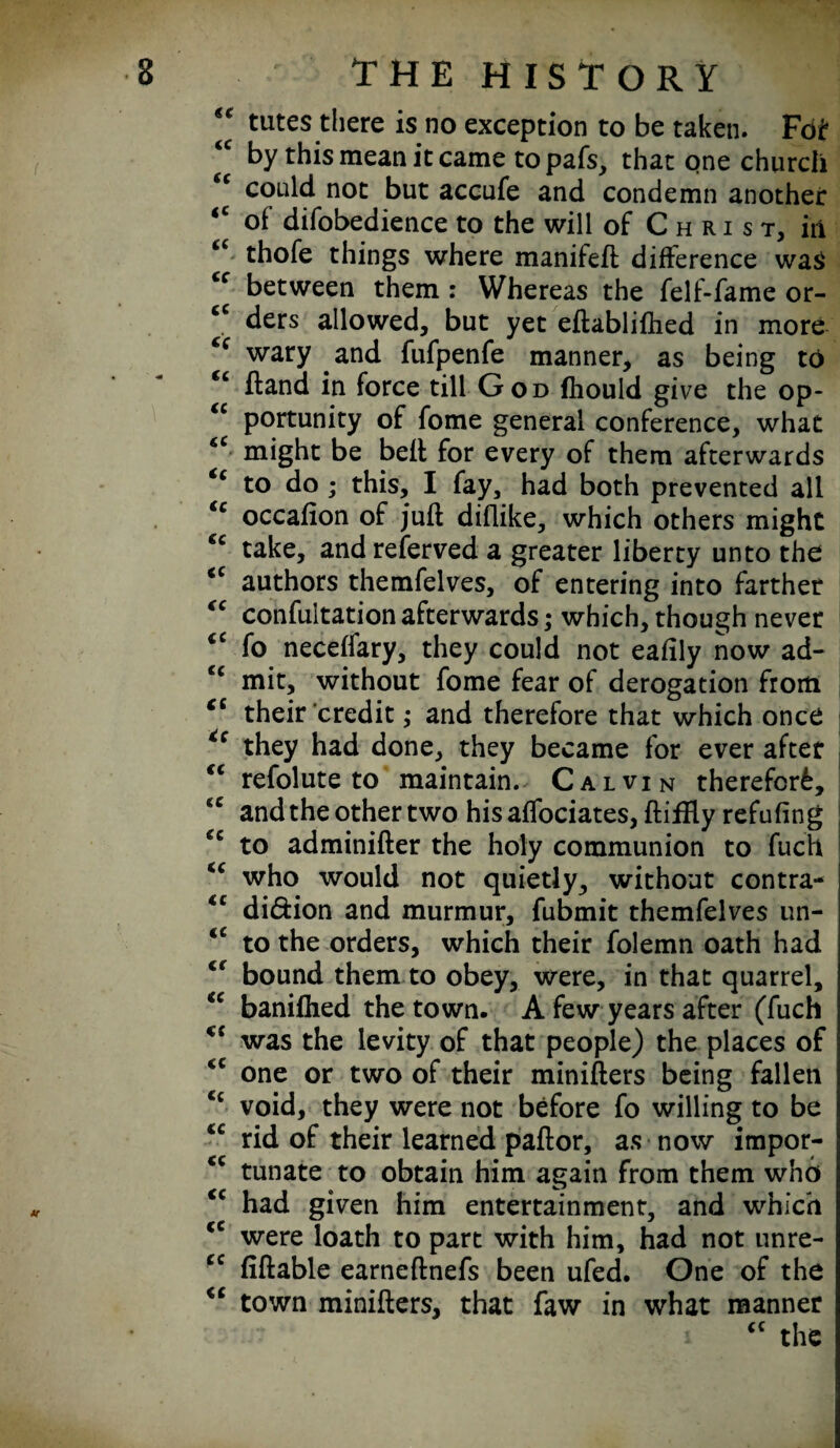 “ tutes there is no exception to be taken. Foi* ‘c by this mean it came topafs, that one church (e could not but accufe and condemn another <c of difobedience to the will of Christ, iii “ thofe things where manifeft difference was cc between them : Whereas the felf-fame or- cc ders allowed, but yet eftablilhed in more wary and fufpenfe manner, as being to <c hand in force till God fhould give the op- <c portunity of fome general conference, what “ might be belt for every of them afterwards “ to do; this, I fay, had both prevented all tc occalion of juft diflike, which others might cc take, andreferved a greater liberty unto the iC authors themfelves, of entering into farther “ confutation afterwards; which, though never <c fo necelfary, they could not eafily now ad- c< mit, without fome fear of derogation from <c their credit ,• and therefore that which once *e they had done, they became for ever after <c refolute to maintain. Calvin therefor^, <c and the other two his affociates, ftifRy refuting cc to adminifter the holy communion to fuch “ who would not quietly, without contra- €C didion and murmur, fubmit themfelves un- iC to the orders, which their folemn oath had <f bound them to obey, were, in that quarrel, “ banilhed the town. A few years after (fuch <c was the levity of that people) the places of <c one or two of their minifters being fallen <£ void, they were not before fo willing to be <c rid of their learned pallor, as now impor- <c tunate to obtain him again from them who <c had given him entertainment, and which <c were loath to part with him, had not unre- cc liftable earneftnefs been ufed. One of the “ town minifters, that faw in what manner “ the