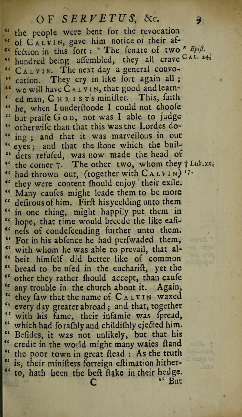 c the people were bent for the revocation 4 of Calvin, gave him notice of their af- 1 fe&ion in this fort : *' The fenate of two * Epifi. £ hundred being affembled, they all crave Cal*2^ £ Calvin. The next day a general convo- c cation. They cry in like fort again all ; ‘ we will have Calvin, that good and learn- ; ed man, C h r i s t's minilfer. This, faith ‘ he, when I underftoode I could not choofe £ but praife God, nor was I able to judge ‘ otherwife than that this was the Lordes do- ‘ ing ; and that it was marvellous in our ‘ eyes; and that the {tone which the buil- ‘ ders refufed, was now made the head of c the corner f. The other two, whom they f Luk.xx £ had thrown out, (together with C a lv i n) 17* c they were content fhould enjoy their exile. £ Many caufes might ieade them to be more £ defirousof him. Firft his yeelding unto them £ in one thing, might happily put them in f hope, that time would breede the like eafi- £ nefs of condefcending further unto them. £ For in his abfence he had perfwaded them, £ with whom he was able to prevail, that al- £ beit himfelf did better like of common £ bread to be ufed in the eucharift, yet the c other they rather fhould accept, than caufe * any trouble in the church about it. Again, £ they faw that the name of Calvin waxed £ everyday greater abroad; and that, together £ with his fame, their infamie was fpread, c which had forafhly and childifhly eje&ed him. £ Befides, it was not unlikely, but that his £ credit in the world might many waies ftand £ the poor town in great (lead : As the truth £ is, their minifters forreign eflimation hither- ,£ to, hath been the beft flake in their hedge. C But