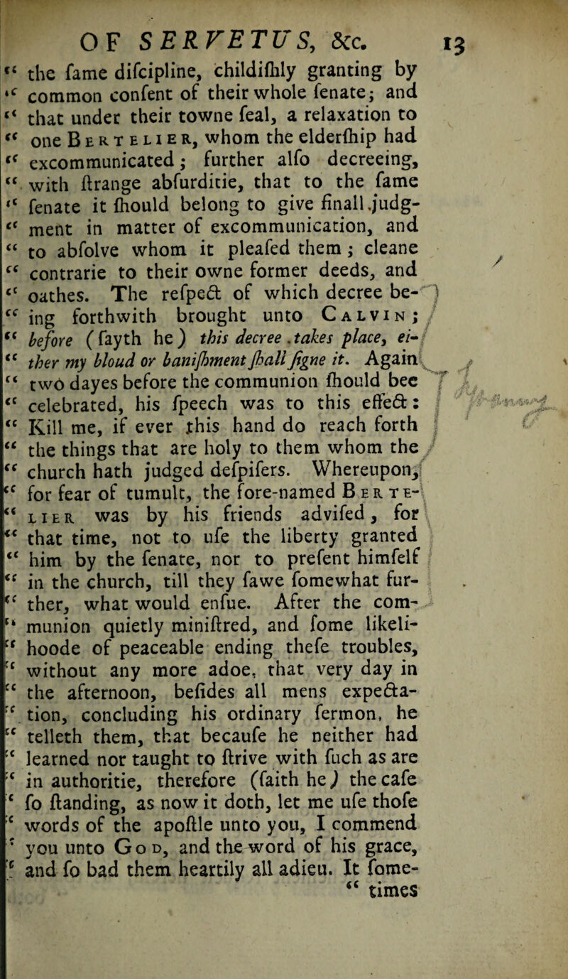 cc the fame difeipline, childifhly granting by 4<r common confent of their whole fenate; and “ that under their towne feal, a relaxation to <* one Berteuer, whom the elderfhip had <f excommunicated; further alfo decreeing, “ with ftrange abfurditie, that to the fame <c fenate it fhould belong to give finalljudg- “ ment in matter of excommunication, and “ to abfolve whom it pleafed them; cleane contrarie to their owne former deeds, and <c oathes. The refped of which decree be- “ ing forthwith brought unto Calvin; t( before ( fayth he) this decree .takes place, ei- tc ther my bloud or banijhment jhalifigne it. Again “ two dayes before the communion lhould bee <c celebrated, his fpeech was to this efFeft: “ Kill me, if ever this hand do reach forth “ the things that are holy to them whom the “ church hath judged defpifers. Whereupon, <c for fear of tumult, the fore-named Berte- “ her was by his friends advifed , for “ that time, not to life the liberty granted <c him by the fenate, nor to prefent himfelf u in the church, till they fawe fomewhat fur- (C ther, what would enfue. After the com- munion quietly miniftred, and fome likeli- cr hoode of peaceable ending thefe troubles, H without any more adoe, that very day in C£ the afternoon, befides all mens expefta- rf tion, concluding his ordinary fermon, he u telleth them, that becaufe he neither had JC learned nor taught to ftrive with fuch as are in authoritie, therefore (faith he) the cafe c fo {landing, as now it doth, let me ufe thofe :c words of the apoftle unto you, I commend : you unto God, and the word of his grace, ;p and fo bad them heartily all adieu. It fome- times