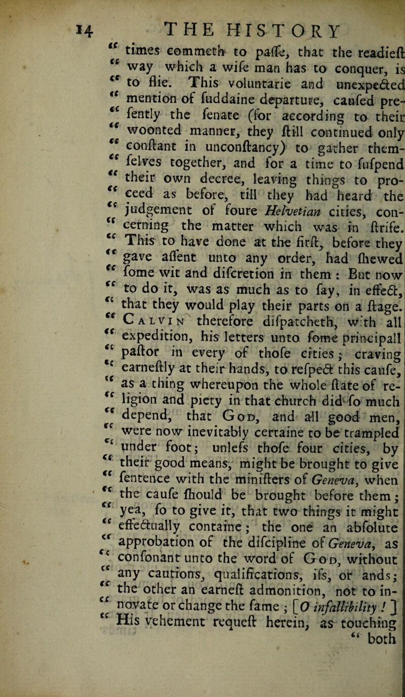 tc times eommetfo to palfe, that the readied way which a wife man has to conquer, is <c to flie. This voluntarie and unexpected te mention of fuddaine departure, caufed pre- iC fently the fenate (for according to their iC woonted manner, they ft ill continued only €e conftant in unconftancy) to gather them- cc felves together, and ior a time to fufpend their own decree, leaving things to pro- “ ceed as before, till they had heard the <s judgement oi foure Helvetian cities, con- tc cerning the matter which was in ftrife. “ This to have done at the fitft, before they <f gave affent unto any order, had (hewed €c fome wit and discretion in them : But now (c to do it, was as much as to fay, in effeCt, cc that they would play their parts on a ftage. Calvin therefore difpatch-eth, w'th all “ expedition, his letters unto fome print ip all “ paftor in every of thofe cities; craving Cc earneftly at their hands, to refpeCf this canfe, te as a thing whereupon the whole (late of re- €c ligion and piety in that church did' fo much €C depend, that God, and all good men, €C were now inevitably certaine to be trampled Cc under foot; unlefs thofe four cities, by i their good means, might be brought to give tc fentence with the miniflers of Geneva, when <c the caufe Should be brought before them; €e yea, fo to give it, that two things it might “ efFe&ually containe; the one an abfolute <r approbation of the difcipline of Geneva, as fc confonant unto the word of God, without <c any cautions, qualifications, ifs, or ands; tc the other an earneft admonition, not to in- ci nervate or change the fame ; [O infallibility ! ] u His vehement requeft herein, as touching “ both