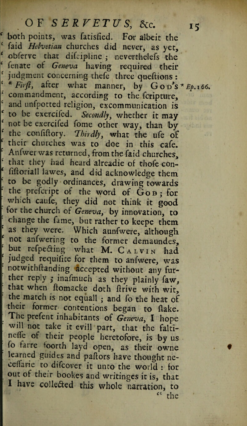 IC both points, was fatisfied. For albeit the c faid Helvetian churches did never, as yet, c obferve that difcipiine • neverthelefs the ‘ fenate of Geneva having required their r judgment concerning ihefe three queftions : J * Fir ft, after what manner, by G o d*s * Ep. 166. ; commandment, according to the feripture, f and unfpotted religion, excommunication is c to be exercifed. Secondly, whether it may c not be exercifed fome other way, than by c the conflftory. Thirdly, what the ufe of f their churches was to doe in this cafe. : Anfwer was returned, from the faid churches, that they had heard alreadie of thofe con- f fiftoriall lawes, and did acknowledge them to be godly ordinances, drawing towards ' the prefeript of the word of God; for which caufe, they did not think it good for the church of Geneva, by innovation, to change the fame, but rather to keepe them * as they were. Which aunfwere, although not anfwering to the former demaundes, f but refpe&ing what M. Calvin had [ judged requifite for them to anfwere, was ‘ notwithftanding accepted without any fur¬ ther reply ,* inafmuch as they plainly faw, that when fiomacke doth flrive with wit, the match is not equall ; and fo the heat of their former- contentions began to flake. The prefent inhabitants of Geneva, I hope will not take it evill part, that the faiti- nefle of their people heretofore, is by us fo farre foorth layd open, as their owne • learned guides and pallors have thought ne- ceffarie to difeover it unto the world : for out of their bookes and writinges it is, that I have colle&ed this whole narration, to “ the