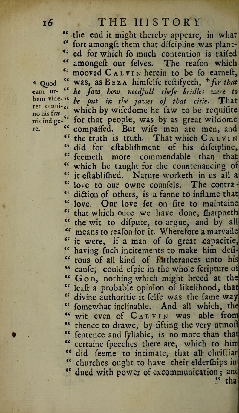 Quod earn ur- bem vide- ret omni' no his frae- nis indige re. “ the end it might thereby appeare, in what “ fort amongft them that difcipline was plant- €l ed for which fo much contention is railed <c amongeft our felves. The reafon which c‘ mooved Calvin herein to be fo earneft, <c was, as B bz a himfelfe teftifyeth, * for that u he faw how needjull thefe bridles were to 41 be put in the jawes of that citie. That which by wifedome he faw to be requifite for that people, was by as great wildome “ compared. But wife men are men, and cc the truth is truth. That which C a l v i n iC did for eftablifhment of his difcipline, <c feemeth more commendable than that <c which he taught for the countenancing of <c it eftablifhed. Nature worketh in us all a <c love to our owne counfels. The contra- cc di&ion of others, is a fanne to inflame that <c love. Our love fet on fire to maintaine <c that which once we have done, fharpneth <c the wit to difpute, to argue, and by all u means to reafon for it. Wherefore a marvaiie <c it were, if a man of fo great capacitie, <c having fuch incitements to make him defi- <c rous of all kind of furtherances unto his <c caufe, could efpie in the whole fcripture of €C God, nothing which might breed at the tc leaft a probable opinion of likelihood, that <c divine authoritie it felfe was the fame way <£ fomewhat inclinable. And all which, the <c wit even of Calvin was able fromj cc thence to drawe, by lifting the very utmofl cc fentence and fyllable, is no more than that u certaine fpeeches there are, which to him did feeme to intimate, that all chriftiar <c churches ought to have their elderfliips in c< dued with power of excommunication; anc ? tha