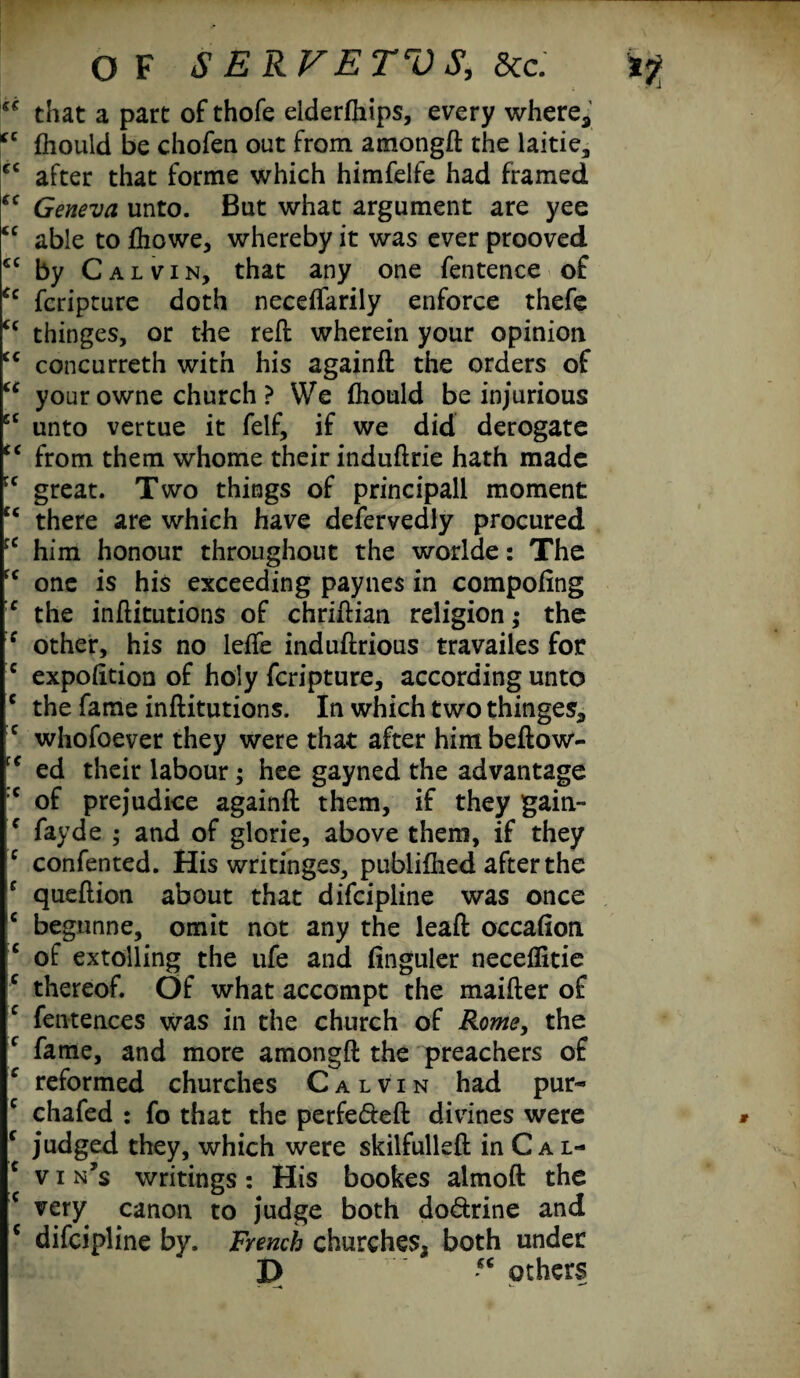 that a part of thofe elderfhips, every where, *c fhould be chofea out from amongft the laitie, cc after that forme which himfelfe had framed cc Geneva unto. But what argument are yee cc able to fhowe, whereby it was ever prooved £C by Calvin, that any one fentence of £c fcripture doth neceffarily enforce thefe cc thinges, or the reft wherein your opinion cc concurreth with his againft the orders of cc your owne church ? We fhould be injurious cc unto vertue it felf, if we did derogate cc from them whome their induftrie hath made rc great. Two things of principall moment £< there are which have defervedly procured him honour throughout the worlde: The fc one is his exceeding paynes in compofing c the inftitutions of chriftian religion; the :c other, his no lefte induftrious travailes for c expofttion of holy fcripture, according unto c the fame inftitutions. In which two thinges, c whofoever they were that after himbeftow- ed their labour; hee gayned the advantage :c of prejudice againft them, if they gain- f fayde ; and of glorie, above them, if they c confented. His writinges, publifhed after the c queftion about that difeipline was once c begunne, omit not any the leaft occafion c of extolling the ufe and finguler neceflitie c thereof. Of what accompt the maifter of c fentences was in the church of Rome, the f fame, and more amongft the preachers of c reformed churches Calvin had pur- c chafed : fo that the perfe&eft divines were c judged they, which were skilfulleft in C a l- c v i n’s writings: His bookes almoft the c very canon to judge both do&rine and 5 difeipline by. French churches, both under P others