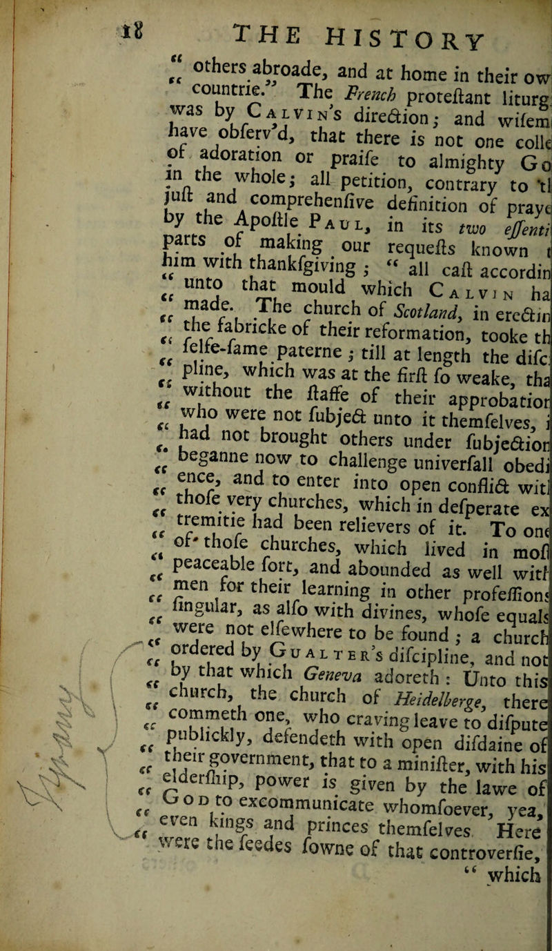 li! ,, otbers abroade, and at home in their ow countne. The French proteftant liture hZ birCA’AVI^‘S dlrcaioni and wilem have obferv d, that there is not one colk of. adoration or praife to almighty Go in the whoie; all petition, contrary to *tl juit and comprehenfive definition of pray, £rt?en?P°ftVePAUL* in itS «* V' pa ts of making our requefts known him with thankfgiving ; « all call accordii <t unto that mould which Calvin h; tc S'l £hurc.h of Scotland, in eredii €i r ,r ^ncke of their reformation, tooke tl K ,. *am®.Paterne } till at length the difc pline, which was at the firft fo weake, th; ,, w,uhouc the ftaffe of their approbate t( 'v '° were not fubjeft unto it themfelves, .had noc brought others under fubie&ioi (f keganne now to challenge univerfall obed cf and enter into open conflid wit « “of«y»y churches, which in defperate e> „ tfem,Itl5 had been relievers of it. To on, ... °t' thole churches, which lived in mol „ Peaceable fort, and abounded as well witl „ men tor their learning in other profeffion: tt dn&niar, as alfo with divines, whofe equal: e’(ew,lere to be found ; a churcf « ,1S.U *  B R’s difciP“ne, and n €c f i • . ° ana n< <f 7 Geneva adoreth : Unto th church, the church of Heidelberg the COmmem rmp ~_* _ » _ _ “ y u V A ', -.. jncuiciutrve rne commeth one, who craving leave to difpt „ pubhckly, detendeth with open difdaine „ then- government, that to a minifter, with h u ^derfi,,P’ P°wer is given by the lawe „ °onto excommunicate whomfoever, ye, even kings and princes themfelves Hei were the feedes fowne of that controvert* “ whic