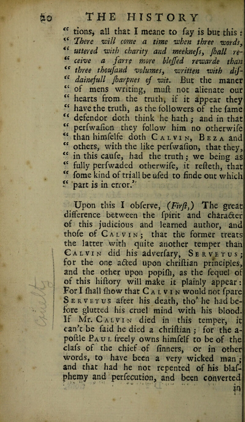 “ tions, all that I meane to fay is but this ? ‘There will come a time when three words y uttered with charity and meeknefs, Jhall re- tc ceive a Jarre more bleffed rewarde than <c three thoufand volumes, written with dif~ dainejull Jharpnes of wit. But the maner ‘£ of mens writing, raufl not alienate our “ hearts from the truth, if it appear they “ have the truth, as the followers of the fame <( defendor doth think he hath; and in that tc perfwafion they follow him no otherwife “ than himfelfe doth Calvin, Beza and tc others, with the like perfwafion, that they, ec in this caufe, had the truth; we being as (C fully perfwaded otherwife, it refieth, that u fome kind of triall be ufed to finde out which “ part is in error/' Upon this I obferve, (Firjls) The great difference between the fpirit and character of this judicious and learned author, and thofe of Calvin; that the former treats the latter with quite another temper than Calvin did his adverfary, Servetusj for the one adted upon chriftian principles, and the other upon popifii, as the fequel of of this hiftory will make it plainly appear: For I fhall fhow that Calvin would not fpare Serve t us after his death, tho5 he had be¬ fore glutted his cruel mind with his blood. If Mr. Calvin died in this temper, it can3t be faid he died a chriftian ; for the a- poftle Paul freely owns himfelf to be of the clafs of the chief of finners, or in other words, to have been a very wicked man ; and that had he not repented[ of his blaf- phemy and perfection, and been converted