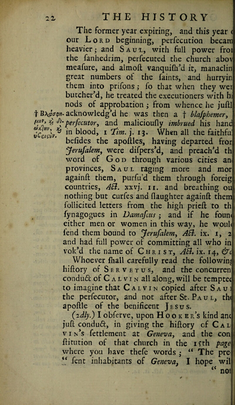 The former year expiring, and this year < our Lord beginning, perfecution becara heavier,- and Saui, with full power froi the fanhedrim, perfecuted the church abov meafure, and almoft vanquilh’d it, manaclin great numbers ot the faints, and hurryin them into prifons; fo that when they wet butcher’d, he treated the executioners with hi nods of approbation ; from whence he juftl f acknowledg’d he was then a f blajphemer, t?9* £ perfecutor, and malicioufly imbrued his hand in blooc^ 1 i- When all the faithful befides the apoftles, having departed fror Jerufalem, were difpers’d, and preach’d th word of God through various cities an< provinces, Saul raging more and mors againft them, purfu’d them through foreig countries, AB. xxvj. n. and breathing ou nothing but curfes and daughter againft them follicited letters from the high pricft to thi fynagogues in Damafcus ; and if he foun< either men or women in this way, he woul< lend them bound to Jerufalem, AB. ix. i, 2 and had full power of committing all who in vok’d the name of Christ, AB. ix. 14, &c Whoever fhall carefully read the following hiftory of Servetus, and the concurren conduct of C a l v 1 n all along, will be tempter to imagine that Calvin copied after Saui the perfecutor, and not after St. Pa u l, th< apoftle of the benificent Jesus. (idly.) I obferve, upon Hookers kind ancj Juft condud, in giving the hiftory of Cal v 1 n’s fettlement at Geneva, and the con ftitution of that church in the ifth page where you have thefe words ; a The pre “ fent inhabitants of Geneva, I hope wil