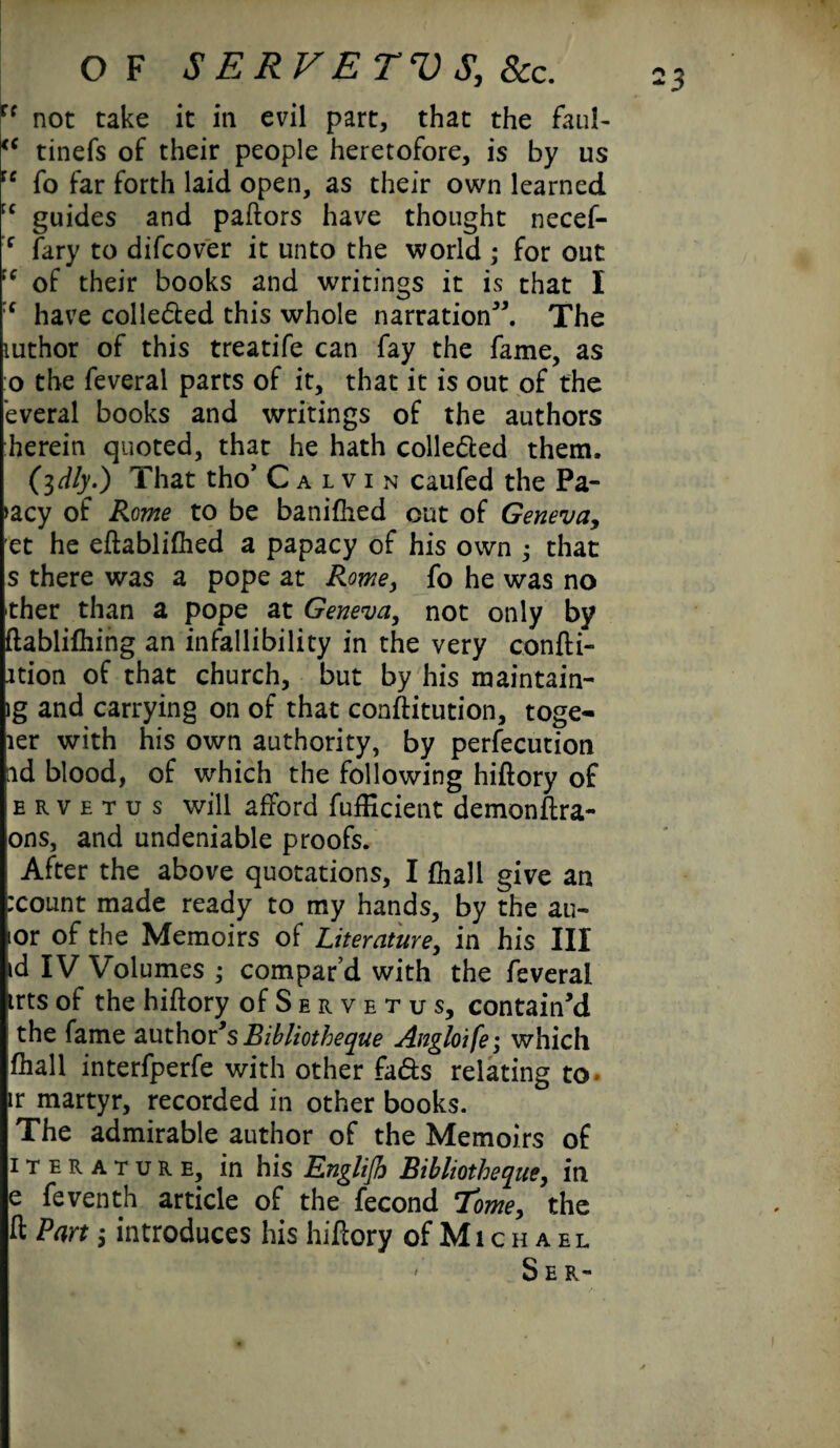 u not take it in evil part, that the faul- <c tinefs of their people heretofore, is by us re fo far forth laid open, as their own learned cc guides and paftors have thought necef- f fary to difcover it unto the world ; for out ;<r of their books and writings it is that I :f have colle&ed this whole narration”. The rnthor of this treatife can fay the fame, as o the feveral parts of it, that it is out of the everal books and writings of the authors herein quoted, that he hath colle&ed them. (idly.) That tho’ Calvin caufed the Pa- >acy of Rome to be banifhed cut of Geneva, et he eftablifhed a papacy of his own ; that s there was a pope at Rome, fo he was no ther than a pope at Geneva, not only by ftablifhing an infallibility in the very confti- ition of that church, but by his maintain- ig and carrying on of that conftitution, toge- ler with his own authority, by perfecution nd blood, of which the following hiftory of ervetus will afford fufEcient demonftra- ons, and undeniable proofs. After the above quotations, I (hall give an :count made ready to my hands, by the au- ior of the Memoirs of Literature, in his III id IV Volumes ; compar’d with the feveral trts of the hiftory ofSERVETus, contain’d the fame author’s Eibliotheque Angloife; which fhall interfperfe with other fads relating to ir martyr, recorded in other books. The admirable author of the Memoirs of iterature, in his Englijh Bibliotheque, in e feventh article of the fecond Tome, the ft Part 5 introduces his hiftory of M1 c h a e l ' Ser~