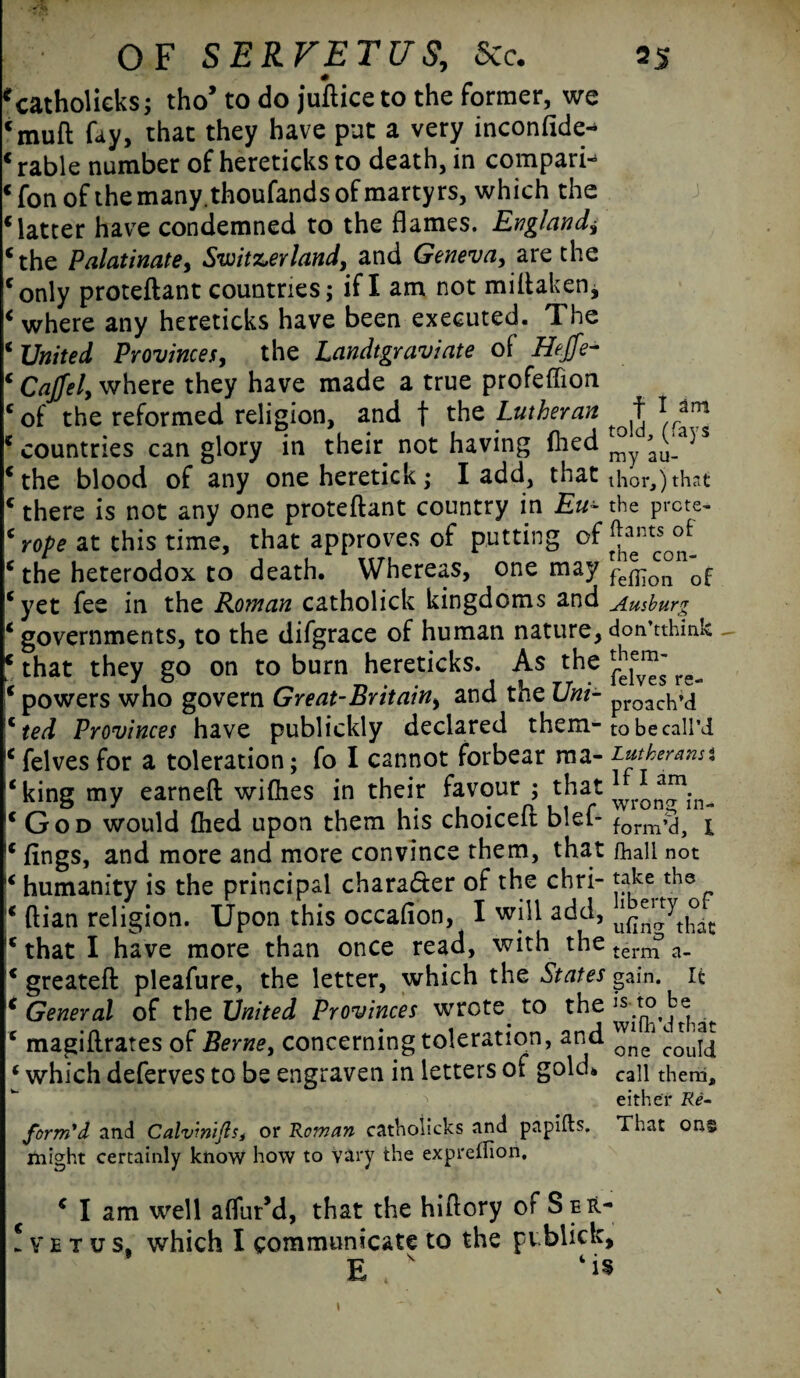 *catholieks; tho’ to do jufticeto the former, we cmuft fay, that they have put a very inconfide- Mable number of hereticks to death, in compare « fon of the many.thoufands of martyrs, which the Matter have condemned to the flames. England^ cthe Palatinate, Switzerland, and Geneva, are the conly proteftant countries; if I am not miftaken, ‘ where any hereticks have been executed. The * United Provinces, the Landtgraviate of Hejfe- ‘ Cajjel, where they have made a true profeffion ‘of the reformed religion, and f the Lutheran f 1 am * countries can glory in their not having myia5S ‘ the blood of any one heretick; I add, that thor,) that c there is not any one proteftant country in Eu- the prcte- ‘ rope at this time, that approves of putting of ‘ the heterodox to death. Whereas, one may fefi7o°n0f ‘yet fee in the Roman catholick kingdoms and Ausburg ‘ governments, to the difgrace of human nature, don’tthink - ‘ that they go on to burn hereticks. As the ^ ‘ powers who govern Great-Britain, and the Uni- proach»<j c ted Provinces have publickly declared them-to be call’d c felves for a toleration; fo I cannot forbear ma- Lutherans % ‘king my earned wifties in their favour ; that ‘God would (lied upon them his choiceft blef- form^a p ‘ fings, and more and more convince them, that fball not ‘ humanity is the principal chara&er of the chri- take the ‘ ftian religion. Upon this occaflon, I will add, ‘ that I have more than once read, with the tern^ a_ ‘ greateft pleafure, the letter, which the States gain, it ‘ General of the United Provinces wrote to the ls to be ^ ‘ magiftrates of Berne, concerning toleration, and ‘ which deferves to be engraven in letters of gold* can them< either Re¬ form'd and Calviniftst or Roman catholicks and papifts. That ong might certainly know how to vary the expreflion, ‘ I am well affur’d, that the hiftory of §er- ! v e t u s. which I communicate to the pvblick, E s Ms